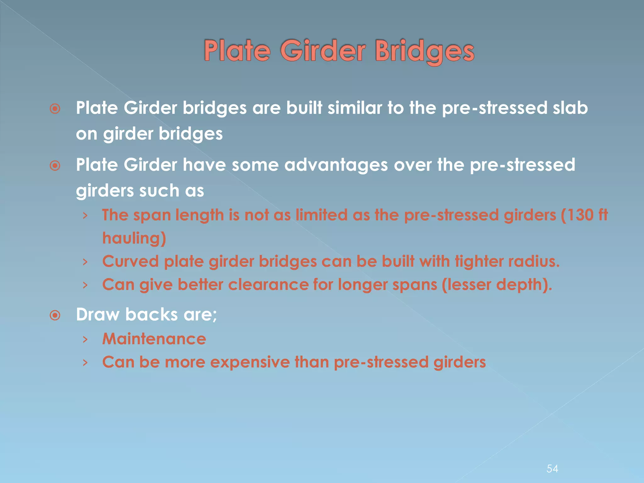  Plate Girder bridges are built similar to the pre-stressed slab
on girder bridges
 Plate Girder have some advantages over the pre-stressed
girders such as
› The span length is not as limited as the pre-stressed girders (130 ft
hauling)
› Curved plate girder bridges can be built with tighter radius.
› Can give better clearance for longer spans (lesser depth).
 Draw backs are;
› Maintenance
› Can be more expensive than pre-stressed girders
54
 