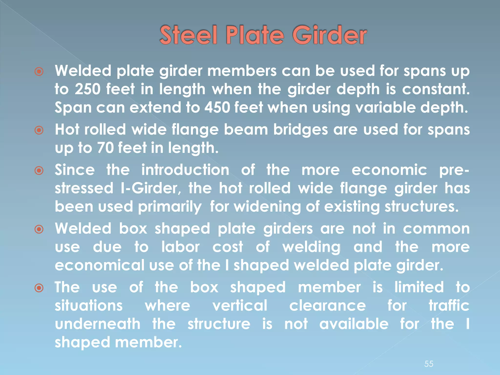  Welded plate girder members can be used for spans up
to 250 feet in length when the girder depth is constant.
Span can extend to 450 feet when using variable depth.
 Hot rolled wide flange beam bridges are used for spans
up to 70 feet in length.
 Since the introduction of the more economic pre-
stressed I-Girder, the hot rolled wide flange girder has
been used primarily for widening of existing structures.
 Welded box shaped plate girders are not in common
use due to labor cost of welding and the more
economical use of the I shaped welded plate girder.
 The use of the box shaped member is limited to
situations where vertical clearance for traffic
underneath the structure is not available for the I
shaped member.
55
 