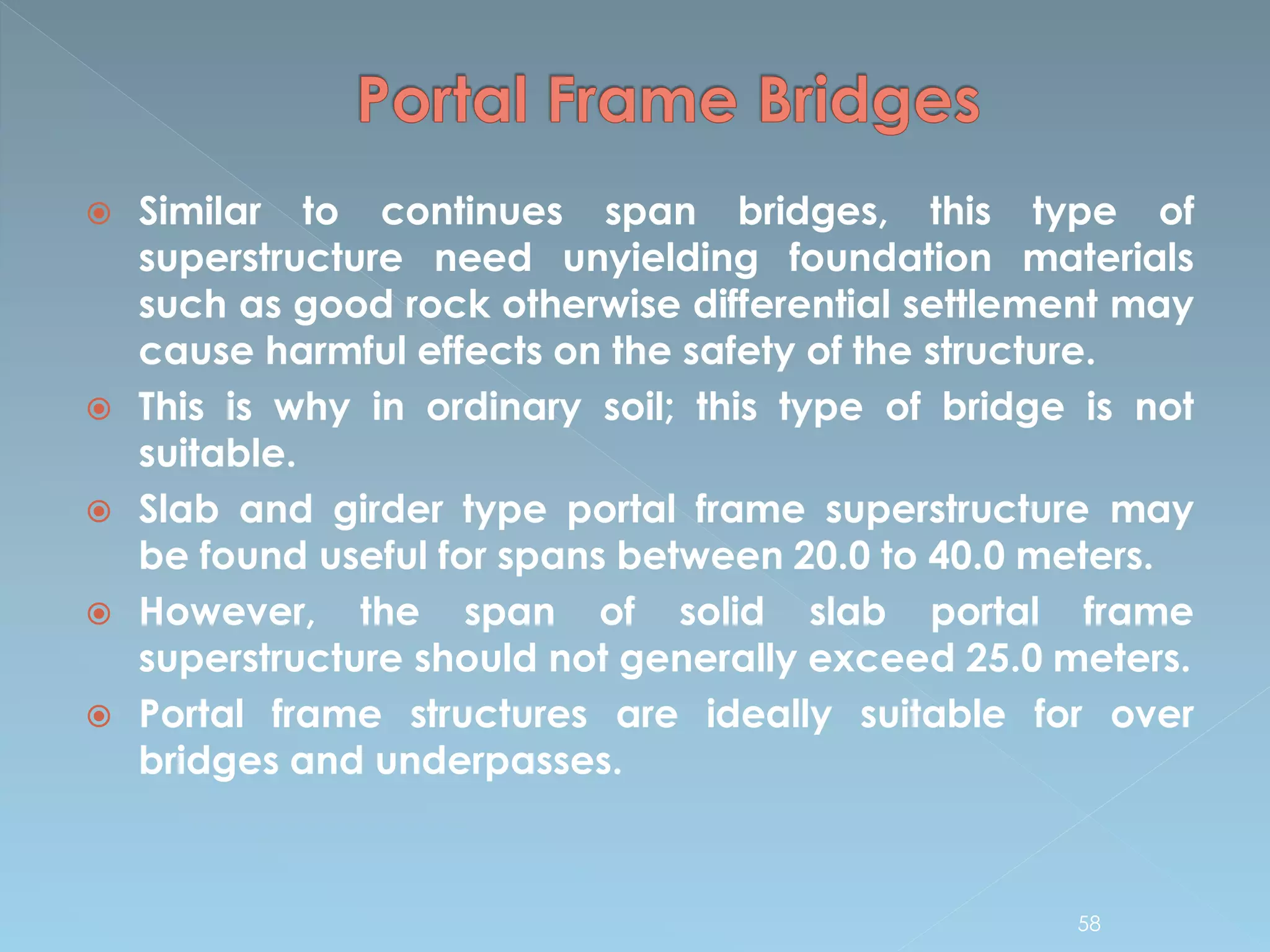  Similar to continues span bridges, this type of
superstructure need unyielding foundation materials
such as good rock otherwise differential settlement may
cause harmful effects on the safety of the structure.
 This is why in ordinary soil; this type of bridge is not
suitable.
 Slab and girder type portal frame superstructure may
be found useful for spans between 20.0 to 40.0 meters.
 However, the span of solid slab portal frame
superstructure should not generally exceed 25.0 meters.
 Portal frame structures are ideally suitable for over
bridges and underpasses.
58
 