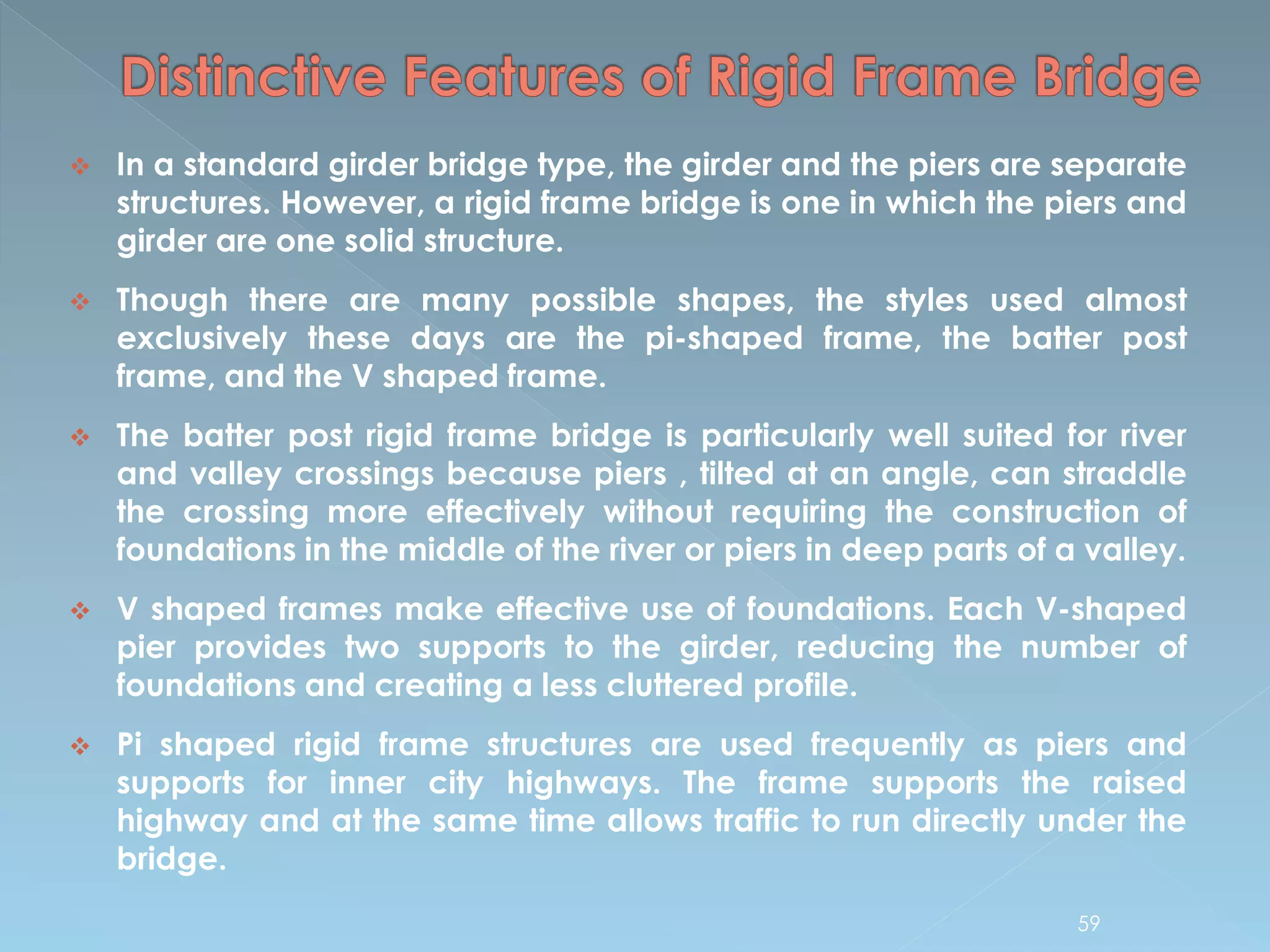  In a standard girder bridge type, the girder and the piers are separate
structures. However, a rigid frame bridge is one in which the piers and
girder are one solid structure.
 Though there are many possible shapes, the styles used almost
exclusively these days are the pi-shaped frame, the batter post
frame, and the V shaped frame.
 The batter post rigid frame bridge is particularly well suited for river
and valley crossings because piers , tilted at an angle, can straddle
the crossing more effectively without requiring the construction of
foundations in the middle of the river or piers in deep parts of a valley.
 V shaped frames make effective use of foundations. Each V-shaped
pier provides two supports to the girder, reducing the number of
foundations and creating a less cluttered profile.
 Pi shaped rigid frame structures are used frequently as piers and
supports for inner city highways. The frame supports the raised
highway and at the same time allows traffic to run directly under the
bridge.
59
 