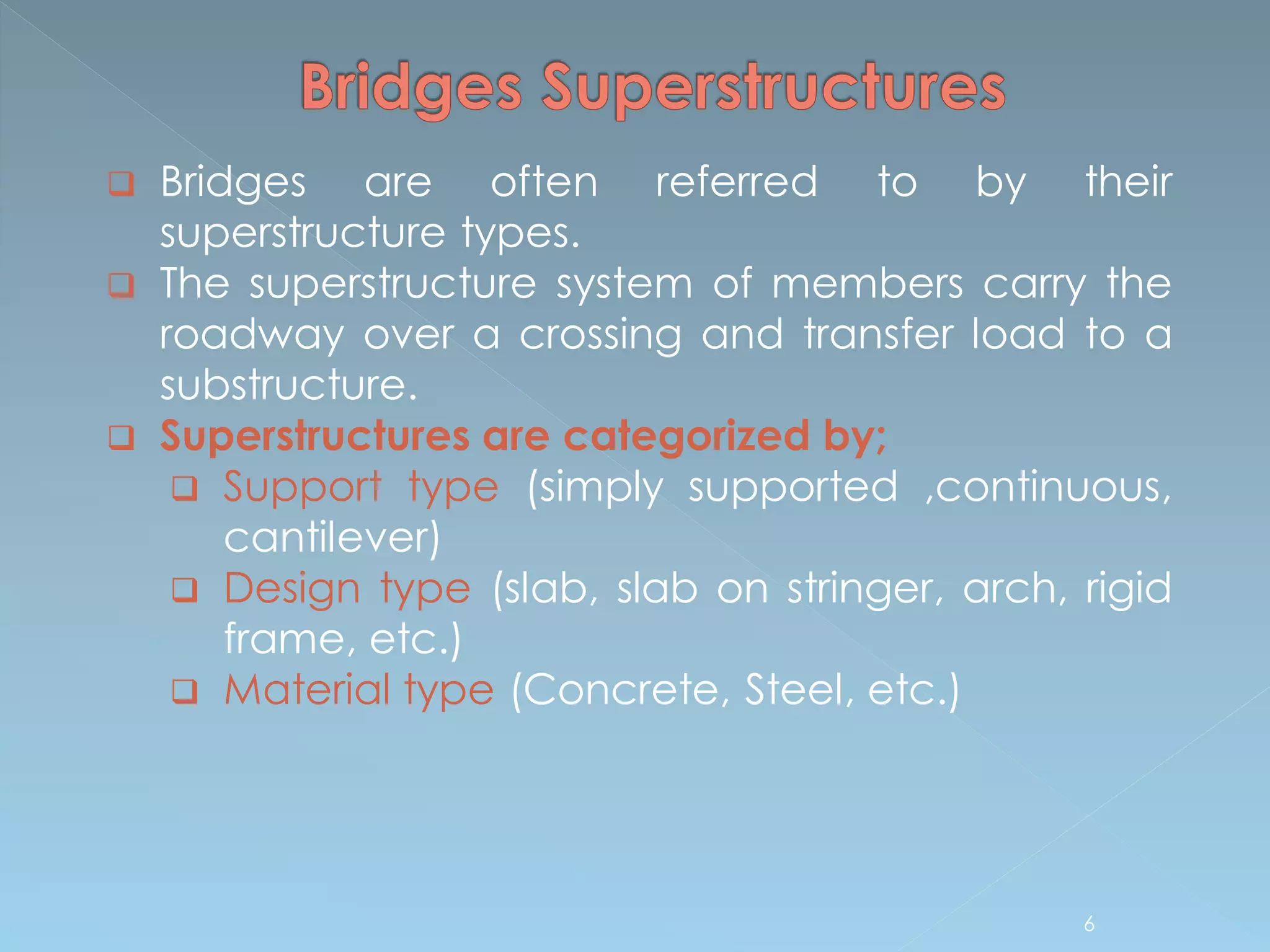 6
 Bridges are often referred to by their
superstructure types.
 The superstructure system of members carry the
roadway over a crossing and transfer load to a
substructure.
 Superstructures are categorized by;
 Support type (simply supported ,continuous,
cantilever)
 Design type (slab, slab on stringer, arch, rigid
frame, etc.)
 Material type (Concrete, Steel, etc.)
 