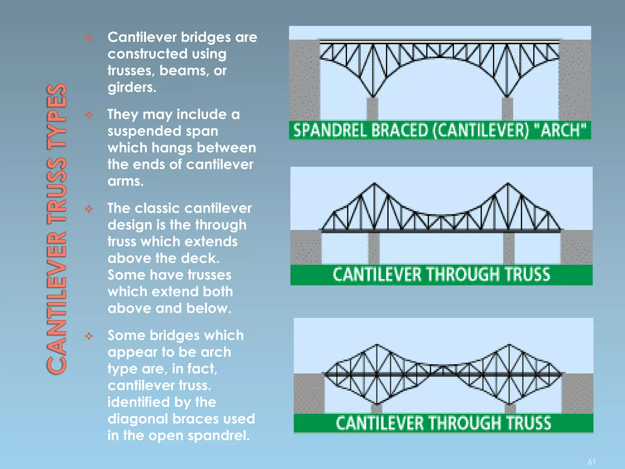  Cantilever bridges are
constructed using
trusses, beams, or
girders.
 They may include a
suspended span
which hangs between
the ends of cantilever
arms.
 The classic cantilever
design is the through
truss which extends
above the deck.
Some have trusses
which extend both
above and below.
 Some bridges which
appear to be arch
type are, in fact,
cantilever truss.
identified by the
diagonal braces used
in the open spandrel.
61
 