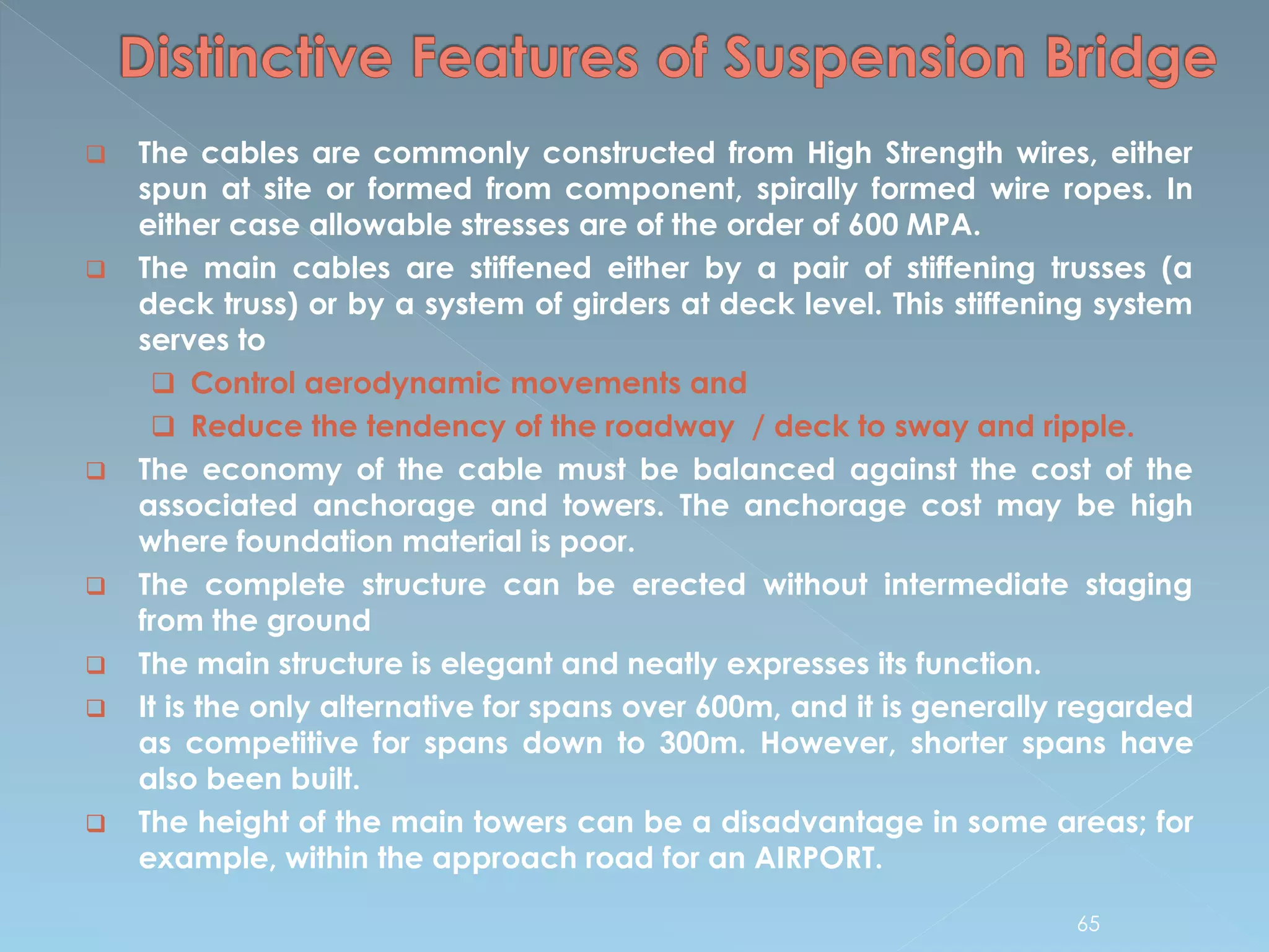  The cables are commonly constructed from High Strength wires, either
spun at site or formed from component, spirally formed wire ropes. In
either case allowable stresses are of the order of 600 MPA.
 The main cables are stiffened either by a pair of stiffening trusses (a
deck truss) or by a system of girders at deck level. This stiffening system
serves to
 Control aerodynamic movements and
 Reduce the tendency of the roadway / deck to sway and ripple.
 The economy of the cable must be balanced against the cost of the
associated anchorage and towers. The anchorage cost may be high
where foundation material is poor.
 The complete structure can be erected without intermediate staging
from the ground
 The main structure is elegant and neatly expresses its function.
 It is the only alternative for spans over 600m, and it is generally regarded
as competitive for spans down to 300m. However, shorter spans have
also been built.
 The height of the main towers can be a disadvantage in some areas; for
example, within the approach road for an AIRPORT.
65
 