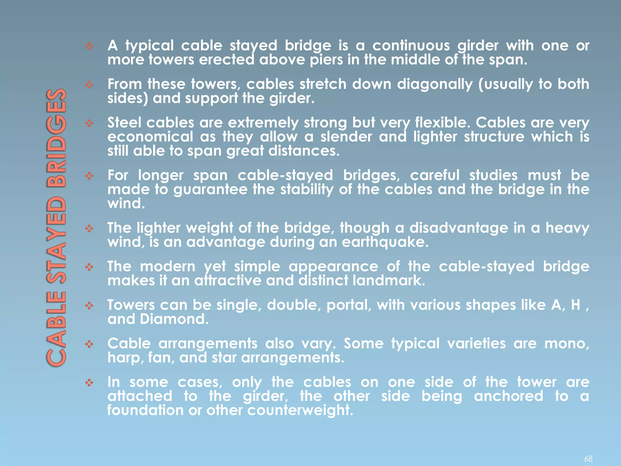  A typical cable stayed bridge is a continuous girder with one or
more towers erected above piers in the middle of the span.
 From these towers, cables stretch down diagonally (usually to both
sides) and support the girder.
 Steel cables are extremely strong but very flexible. Cables are very
economical as they allow a slender and lighter structure which is
still able to span great distances.
 For longer span cable-stayed bridges, careful studies must be
made to guarantee the stability of the cables and the bridge in the
wind.
 The lighter weight of the bridge, though a disadvantage in a heavy
wind, is an advantage during an earthquake.
 The modern yet simple appearance of the cable-stayed bridge
makes it an attractive and distinct landmark.
 Towers can be single, double, portal, with various shapes like A, H ,
and Diamond.
 Cable arrangements also vary. Some typical varieties are mono,
harp, fan, and star arrangements.
 In some cases, only the cables on one side of the tower are
attached to the girder, the other side being anchored to a
foundation or other counterweight.
68
 