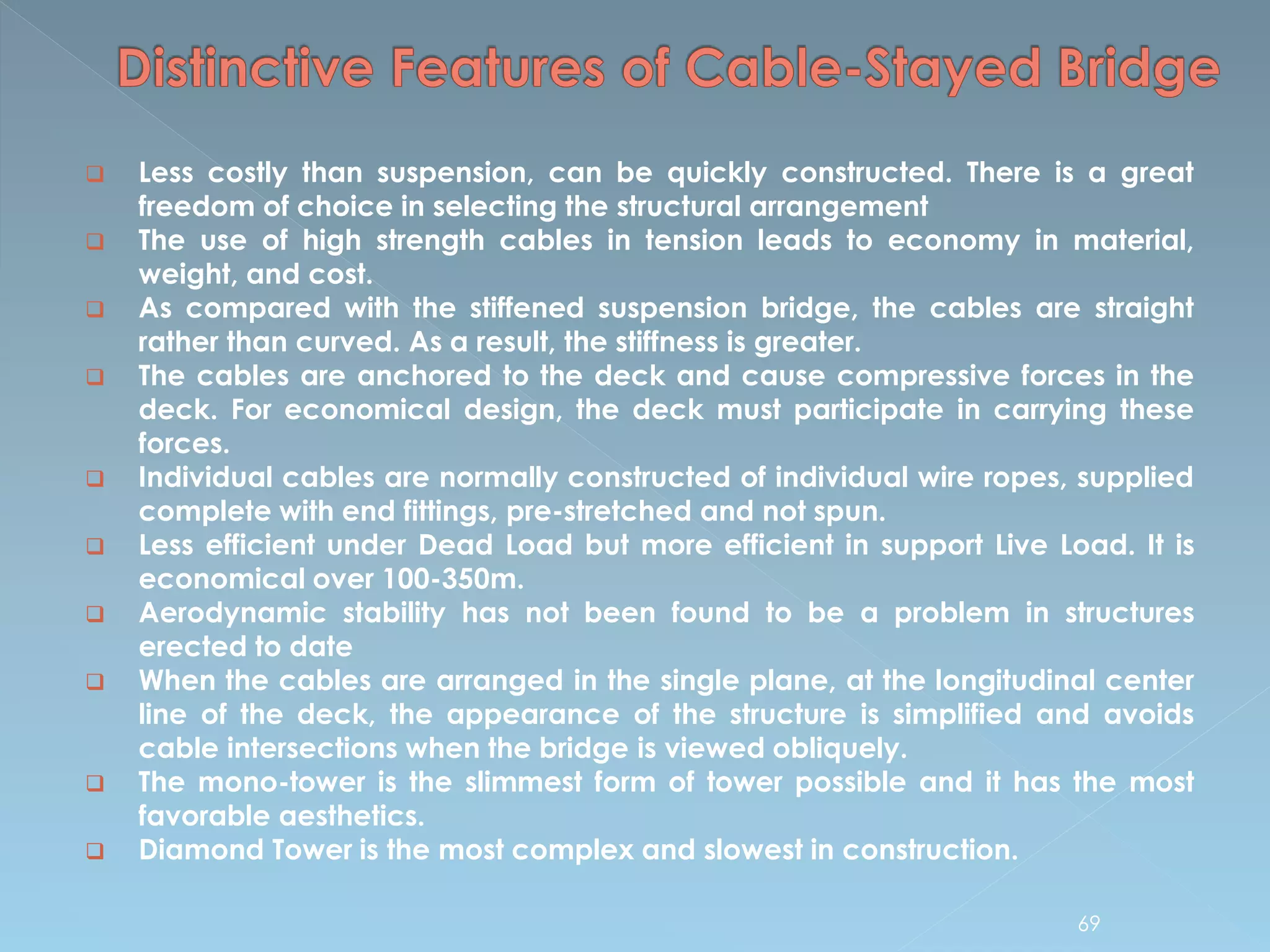  Less costly than suspension, can be quickly constructed. There is a great
freedom of choice in selecting the structural arrangement
 The use of high strength cables in tension leads to economy in material,
weight, and cost.
 As compared with the stiffened suspension bridge, the cables are straight
rather than curved. As a result, the stiffness is greater.
 The cables are anchored to the deck and cause compressive forces in the
deck. For economical design, the deck must participate in carrying these
forces.
 Individual cables are normally constructed of individual wire ropes, supplied
complete with end fittings, pre-stretched and not spun.
 Less efficient under Dead Load but more efficient in support Live Load. It is
economical over 100-350m.
 Aerodynamic stability has not been found to be a problem in structures
erected to date
 When the cables are arranged in the single plane, at the longitudinal center
line of the deck, the appearance of the structure is simplified and avoids
cable intersections when the bridge is viewed obliquely.
 The mono-tower is the slimmest form of tower possible and it has the most
favorable aesthetics.
 Diamond Tower is the most complex and slowest in construction.
69
 