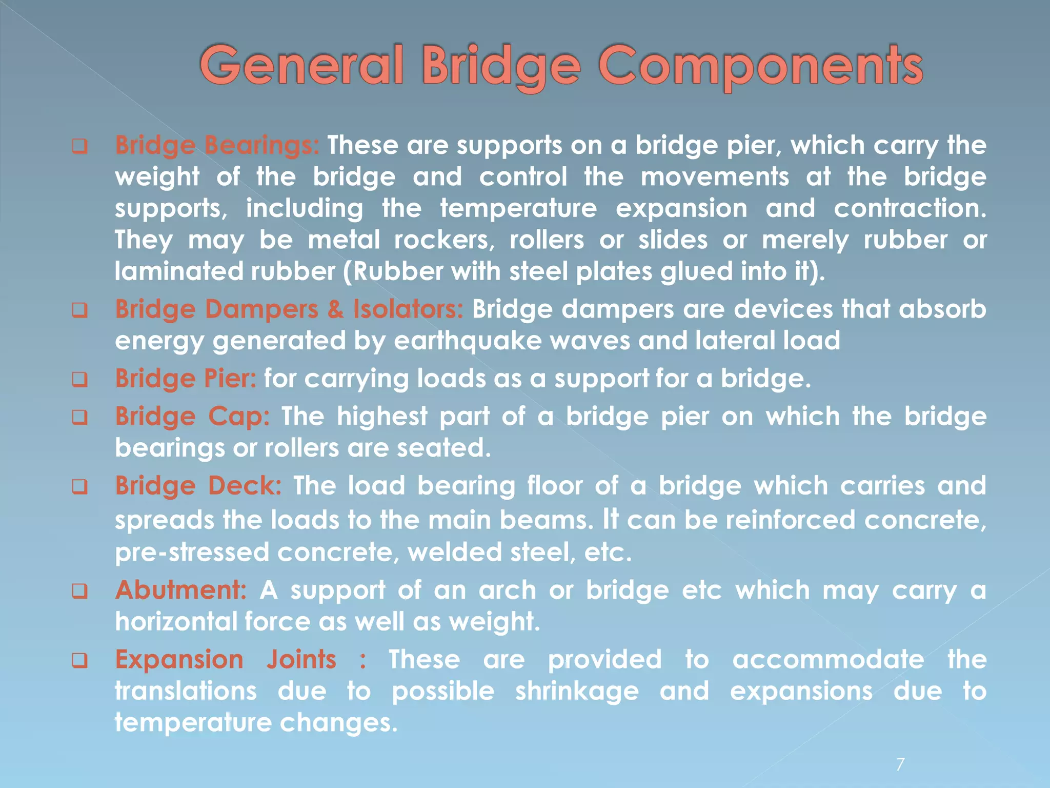  Bridge Bearings: These are supports on a bridge pier, which carry the
weight of the bridge and control the movements at the bridge
supports, including the temperature expansion and contraction.
They may be metal rockers, rollers or slides or merely rubber or
laminated rubber (Rubber with steel plates glued into it).
 Bridge Dampers & Isolators: Bridge dampers are devices that absorb
energy generated by earthquake waves and lateral load
 Bridge Pier: for carrying loads as a support for a bridge.
 Bridge Cap: The highest part of a bridge pier on which the bridge
bearings or rollers are seated.
 Bridge Deck: The load bearing floor of a bridge which carries and
spreads the loads to the main beams. It can be reinforced concrete,
pre-stressed concrete, welded steel, etc.
 Abutment: A support of an arch or bridge etc which may carry a
horizontal force as well as weight.
 Expansion Joints : These are provided to accommodate the
translations due to possible shrinkage and expansions due to
temperature changes.
7
 