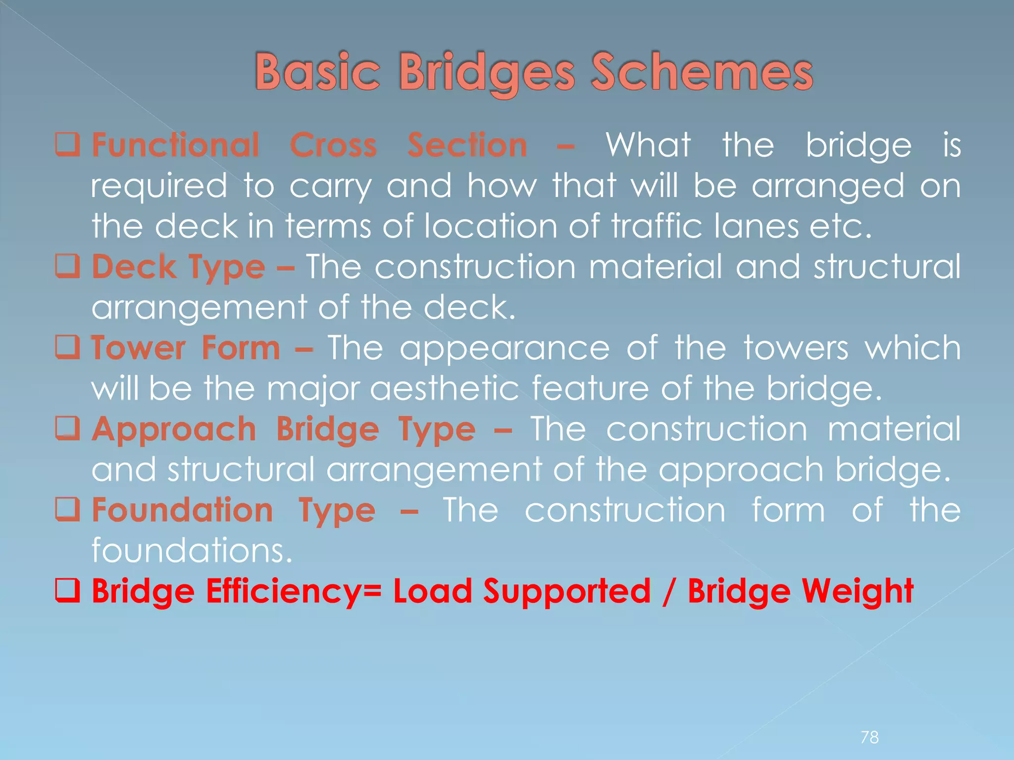  Functional Cross Section – What the bridge is
required to carry and how that will be arranged on
the deck in terms of location of traffic lanes etc.
 Deck Type – The construction material and structural
arrangement of the deck.
 Tower Form – The appearance of the towers which
will be the major aesthetic feature of the bridge.
 Approach Bridge Type – The construction material
and structural arrangement of the approach bridge.
 Foundation Type – The construction form of the
foundations.
 Bridge Efficiency= Load Supported / Bridge Weight
78
 