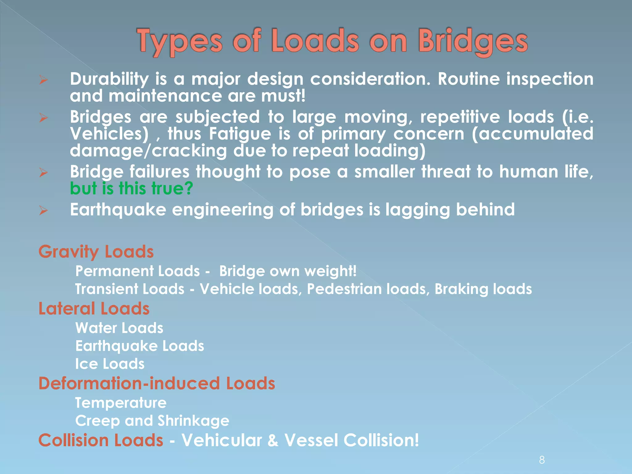  Durability is a major design consideration. Routine inspection
and maintenance are must!
 Bridges are subjected to large moving, repetitive loads (i.e.
Vehicles) , thus Fatigue is of primary concern (accumulated
damage/cracking due to repeat loading)
 Bridge failures thought to pose a smaller threat to human life,
but is this true?
 Earthquake engineering of bridges is lagging behind
Gravity Loads
Permanent Loads - Bridge own weight!
Transient Loads - Vehicle loads, Pedestrian loads, Braking loads
Lateral Loads
Water Loads
Earthquake Loads
Ice Loads
Deformation-induced Loads
Temperature
Creep and Shrinkage
Collision Loads - Vehicular & Vessel Collision!
8
 