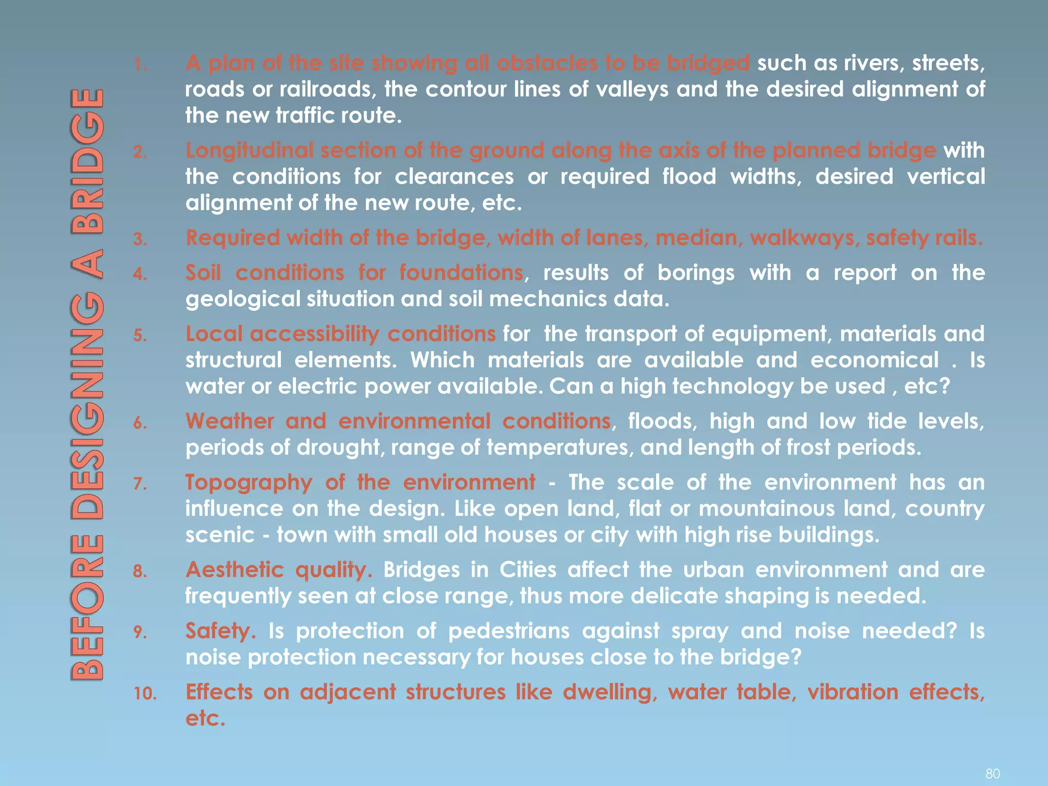 1. A plan of the site showing all obstacles to be bridged such as rivers, streets,
roads or railroads, the contour lines of valleys and the desired alignment of
the new traffic route.
2. Longitudinal section of the ground along the axis of the planned bridge with
the conditions for clearances or required flood widths, desired vertical
alignment of the new route, etc.
3. Required width of the bridge, width of lanes, median, walkways, safety rails.
4. Soil conditions for foundations, results of borings with a report on the
geological situation and soil mechanics data.
5. Local accessibility conditions for the transport of equipment, materials and
structural elements. Which materials are available and economical . Is
water or electric power available. Can a high technology be used , etc?
6. Weather and environmental conditions, floods, high and low tide levels,
periods of drought, range of temperatures, and length of frost periods.
7. Topography of the environment - The scale of the environment has an
influence on the design. Like open land, flat or mountainous land, country
scenic - town with small old houses or city with high rise buildings.
8. Aesthetic quality. Bridges in Cities affect the urban environment and are
frequently seen at close range, thus more delicate shaping is needed.
9. Safety. Is protection of pedestrians against spray and noise needed? Is
noise protection necessary for houses close to the bridge?
10. Effects on adjacent structures like dwelling, water table, vibration effects,
etc.
80
 