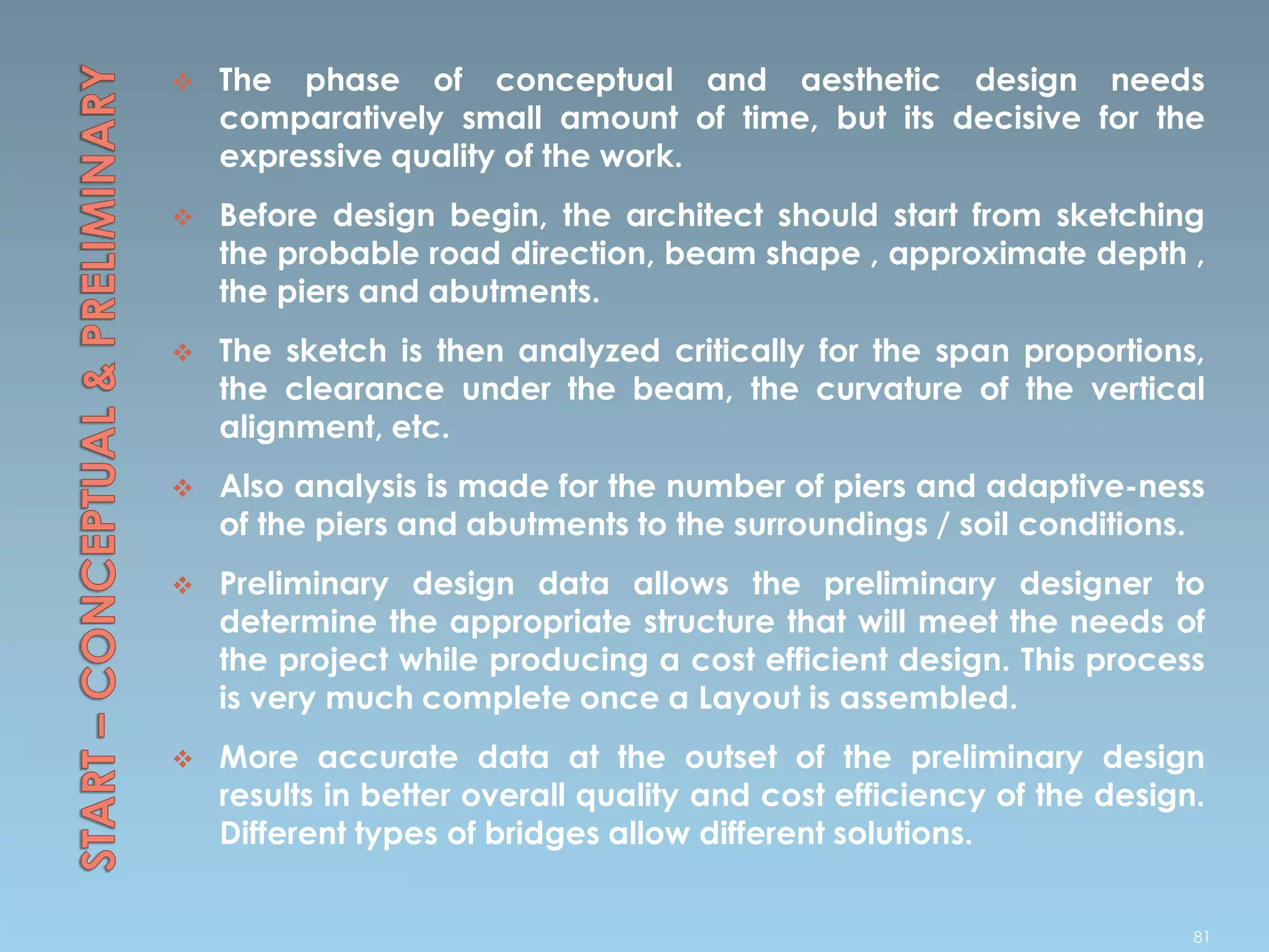 The phase of conceptual and aesthetic design needs
comparatively small amount of time, but its decisive for the
expressive quality of the work.
 Before design begin, the architect should start from sketching
the probable road direction, beam shape , approximate depth ,
the piers and abutments.
 The sketch is then analyzed critically for the span proportions,
the clearance under the beam, the curvature of the vertical
alignment, etc.
 Also analysis is made for the number of piers and adaptive-ness
of the piers and abutments to the surroundings / soil conditions.
 Preliminary design data allows the preliminary designer to
determine the appropriate structure that will meet the needs of
the project while producing a cost efficient design. This process
is very much complete once a Layout is assembled.
 More accurate data at the outset of the preliminary design
results in better overall quality and cost efficiency of the design.
Different types of bridges allow different solutions.
81
 