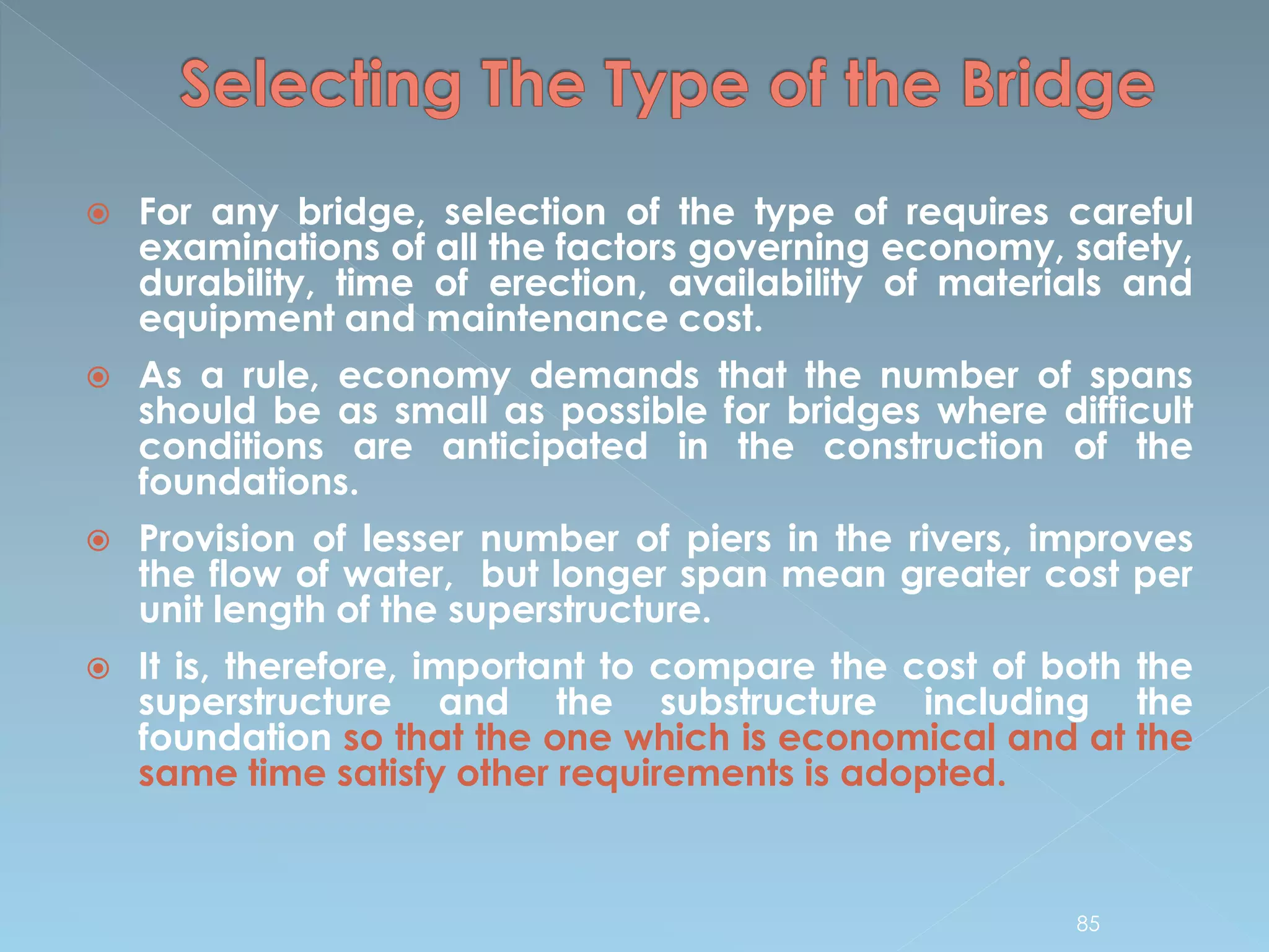  For any bridge, selection of the type of requires careful
examinations of all the factors governing economy, safety,
durability, time of erection, availability of materials and
equipment and maintenance cost.
 As a rule, economy demands that the number of spans
should be as small as possible for bridges where difficult
conditions are anticipated in the construction of the
foundations.
 Provision of lesser number of piers in the rivers, improves
the flow of water, but longer span mean greater cost per
unit length of the superstructure.
 It is, therefore, important to compare the cost of both the
superstructure and the substructure including the
foundation so that the one which is economical and at the
same time satisfy other requirements is adopted.
85
 