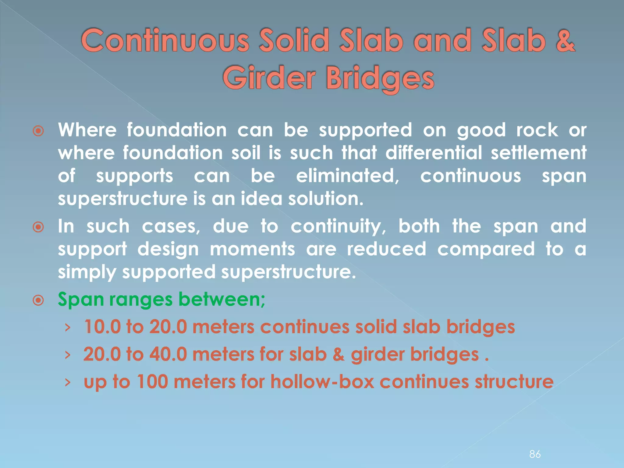  Where foundation can be supported on good rock or
where foundation soil is such that differential settlement
of supports can be eliminated, continuous span
superstructure is an idea solution.
 In such cases, due to continuity, both the span and
support design moments are reduced compared to a
simply supported superstructure.
 Span ranges between;
› 10.0 to 20.0 meters continues solid slab bridges
› 20.0 to 40.0 meters for slab & girder bridges .
› up to 100 meters for hollow-box continues structure
86
 