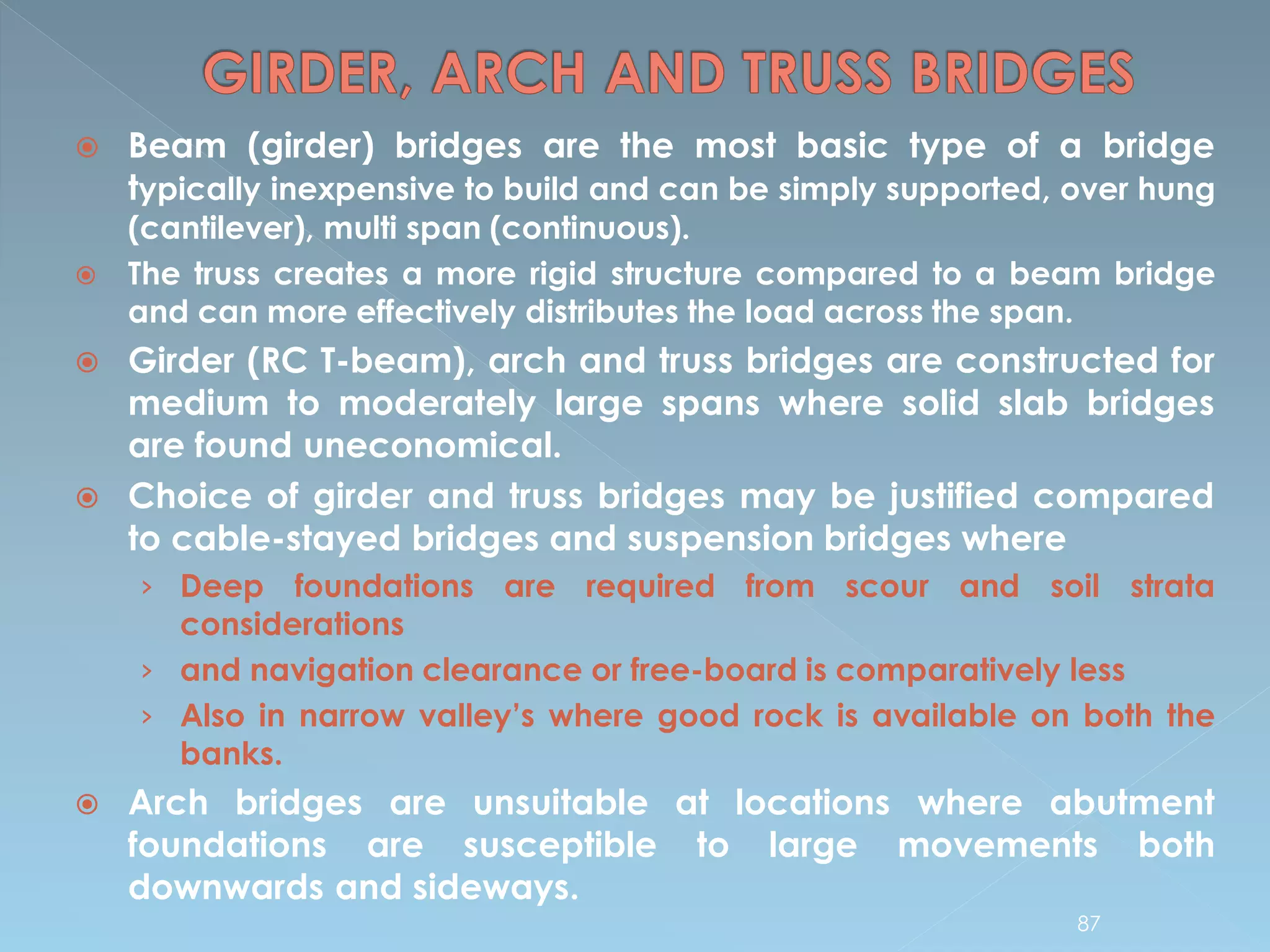  Beam (girder) bridges are the most basic type of a bridge
typically inexpensive to build and can be simply supported, over hung
(cantilever), multi span (continuous).
 The truss creates a more rigid structure compared to a beam bridge
and can more effectively distributes the load across the span.
 Girder (RC T-beam), arch and truss bridges are constructed for
medium to moderately large spans where solid slab bridges
are found uneconomical.
 Choice of girder and truss bridges may be justified compared
to cable-stayed bridges and suspension bridges where
› Deep foundations are required from scour and soil strata
considerations
› and navigation clearance or free-board is comparatively less
› Also in narrow valley’s where good rock is available on both the
banks.
 Arch bridges are unsuitable at locations where abutment
foundations are susceptible to large movements both
downwards and sideways.
87
 