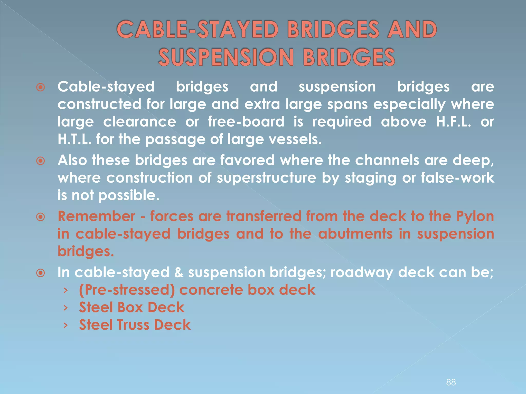  Cable-stayed bridges and suspension bridges are
constructed for large and extra large spans especially where
large clearance or free-board is required above H.F.L. or
H.T.L. for the passage of large vessels.
 Also these bridges are favored where the channels are deep,
where construction of superstructure by staging or false-work
is not possible.
 Remember - forces are transferred from the deck to the Pylon
in cable-stayed bridges and to the abutments in suspension
bridges.
 In cable-stayed & suspension bridges; roadway deck can be;
› (Pre-stressed) concrete box deck
› Steel Box Deck
› Steel Truss Deck
88
 