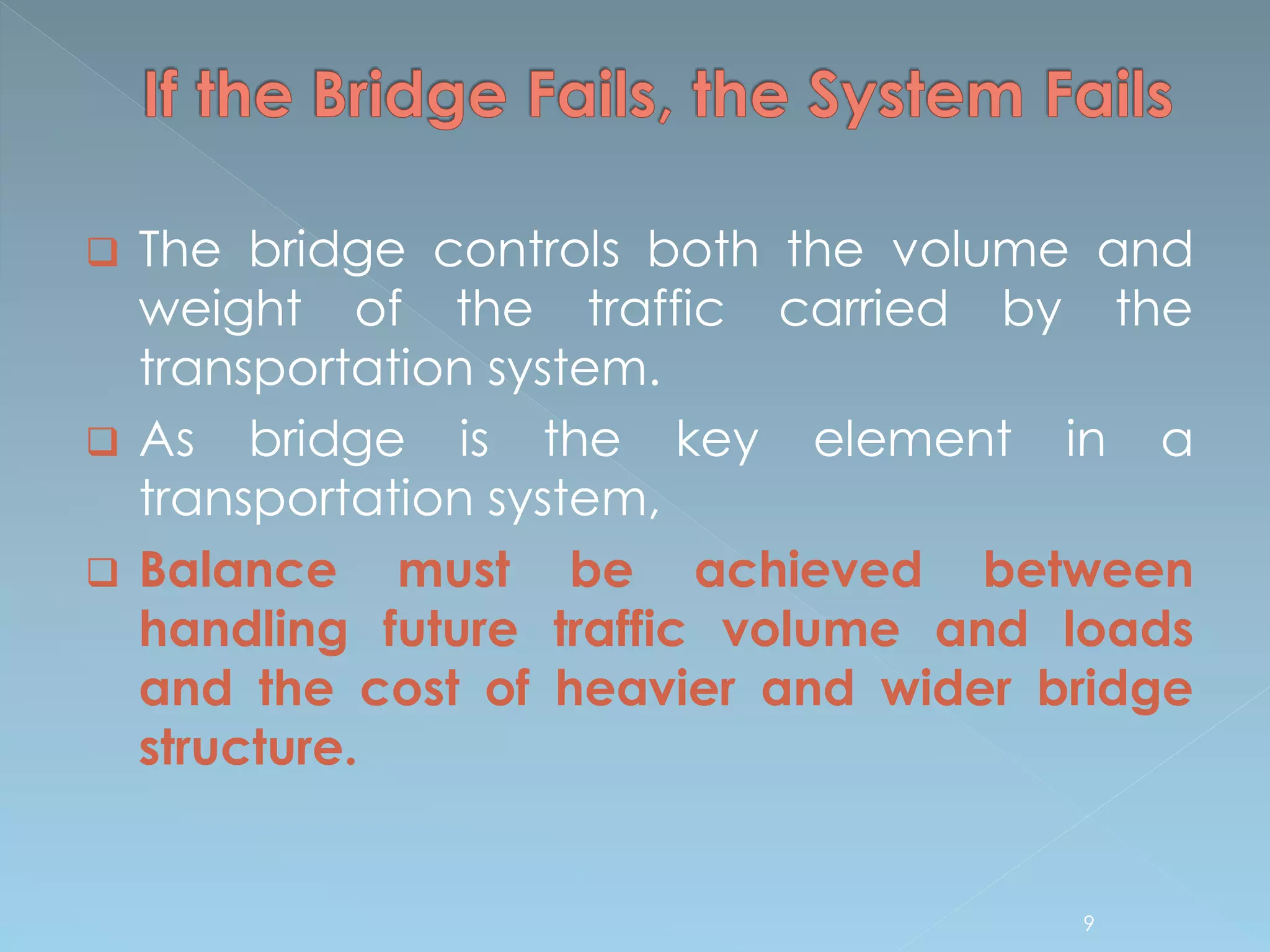  The bridge controls both the volume and
weight of the traffic carried by the
transportation system.
 As bridge is the key element in a
transportation system,
 Balance must be achieved between
handling future traffic volume and loads
and the cost of heavier and wider bridge
structure.
9
 