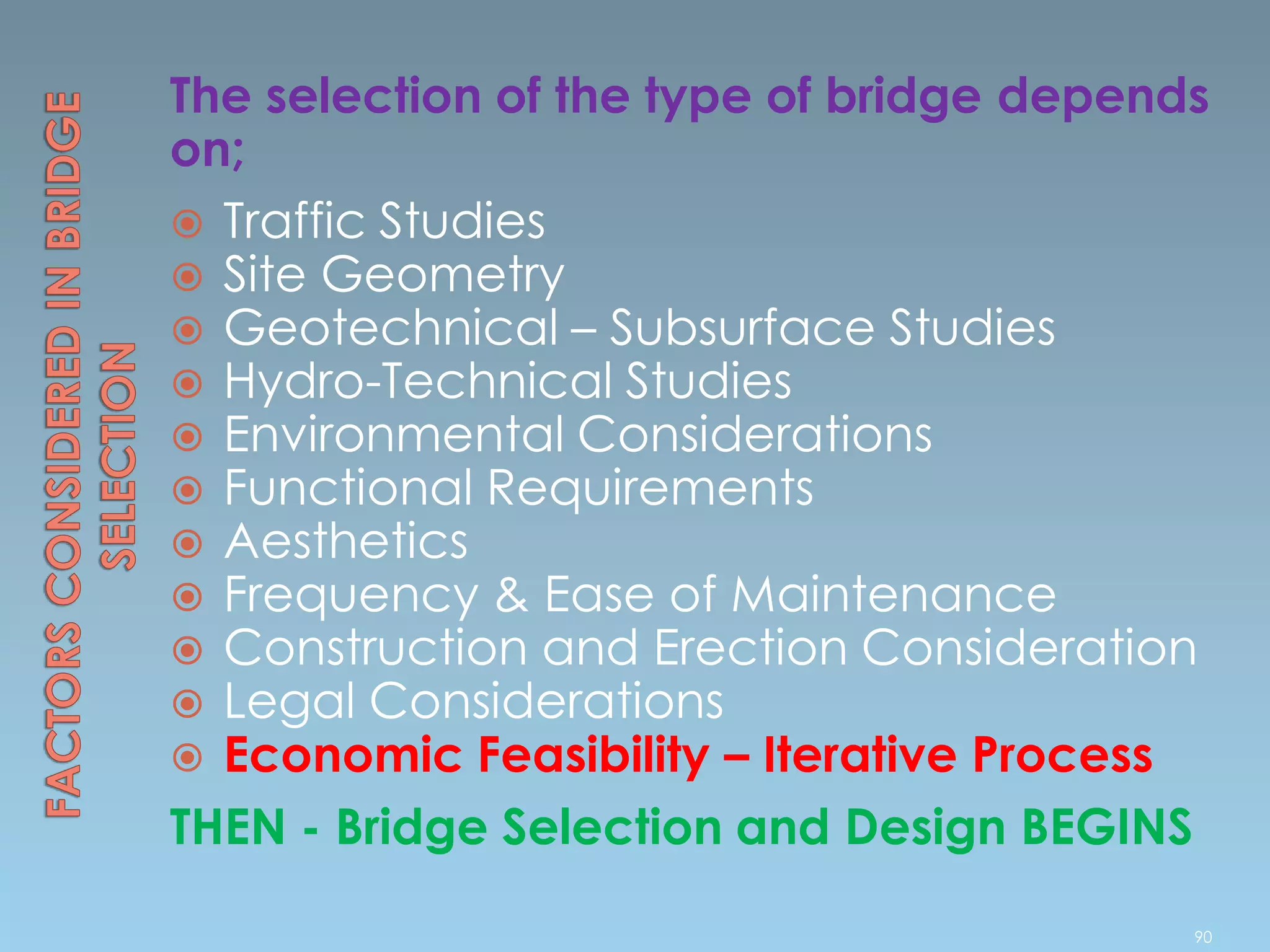 The selection of the type of bridge depends
on;
 Traffic Studies
 Site Geometry
 Geotechnical – Subsurface Studies
 Hydro-Technical Studies
 Environmental Considerations
 Functional Requirements
 Aesthetics
 Frequency & Ease of Maintenance
 Construction and Erection Consideration
 Legal Considerations
 Economic Feasibility – Iterative Process
THEN - Bridge Selection and Design BEGINS
90
 