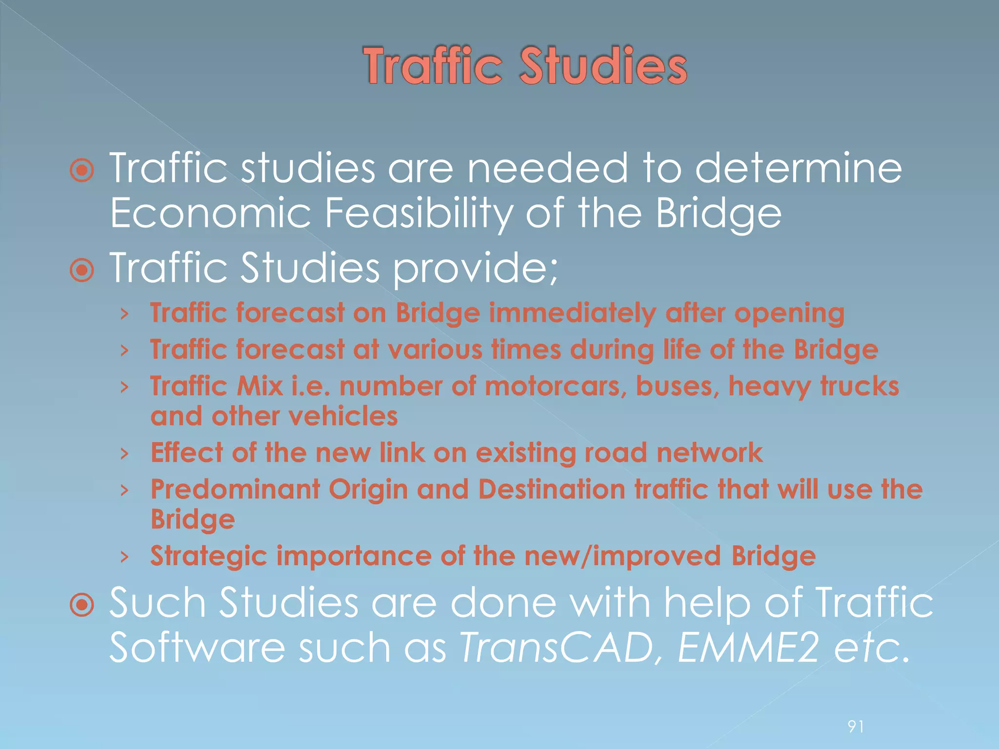  Traffic studies are needed to determine
Economic Feasibility of the Bridge
 Traffic Studies provide;
› Traffic forecast on Bridge immediately after opening
› Traffic forecast at various times during life of the Bridge
› Traffic Mix i.e. number of motorcars, buses, heavy trucks
and other vehicles
› Effect of the new link on existing road network
› Predominant Origin and Destination traffic that will use the
Bridge
› Strategic importance of the new/improved Bridge
 Such Studies are done with help of Traffic
Software such as TransCAD, EMME2 etc.
91
 