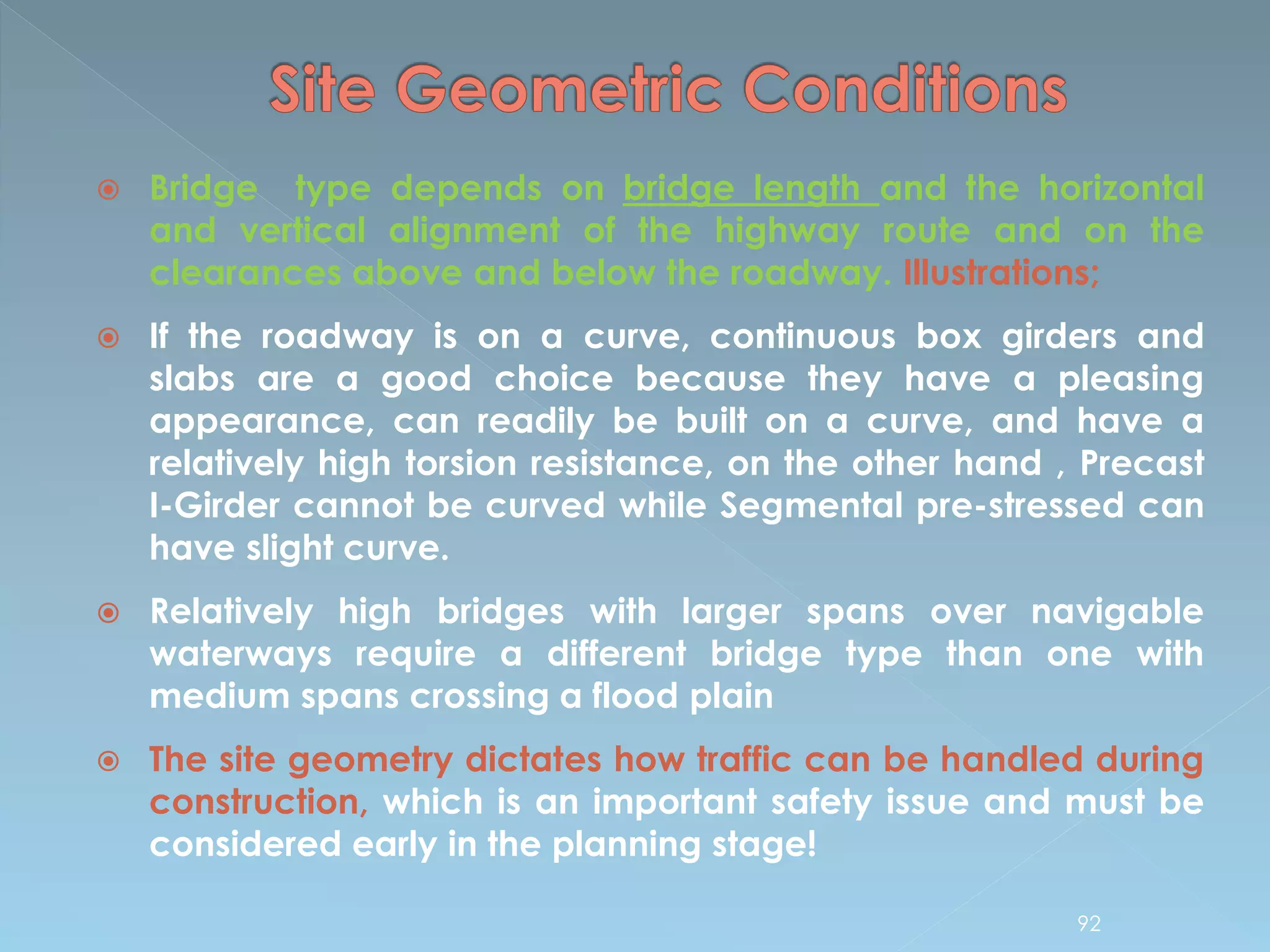  Bridge type depends on bridge length and the horizontal
and vertical alignment of the highway route and on the
clearances above and below the roadway. Illustrations;
 If the roadway is on a curve, continuous box girders and
slabs are a good choice because they have a pleasing
appearance, can readily be built on a curve, and have a
relatively high torsion resistance, on the other hand , Precast
I-Girder cannot be curved while Segmental pre-stressed can
have slight curve.
 Relatively high bridges with larger spans over navigable
waterways require a different bridge type than one with
medium spans crossing a flood plain
 The site geometry dictates how traffic can be handled during
construction, which is an important safety issue and must be
considered early in the planning stage!
92
 