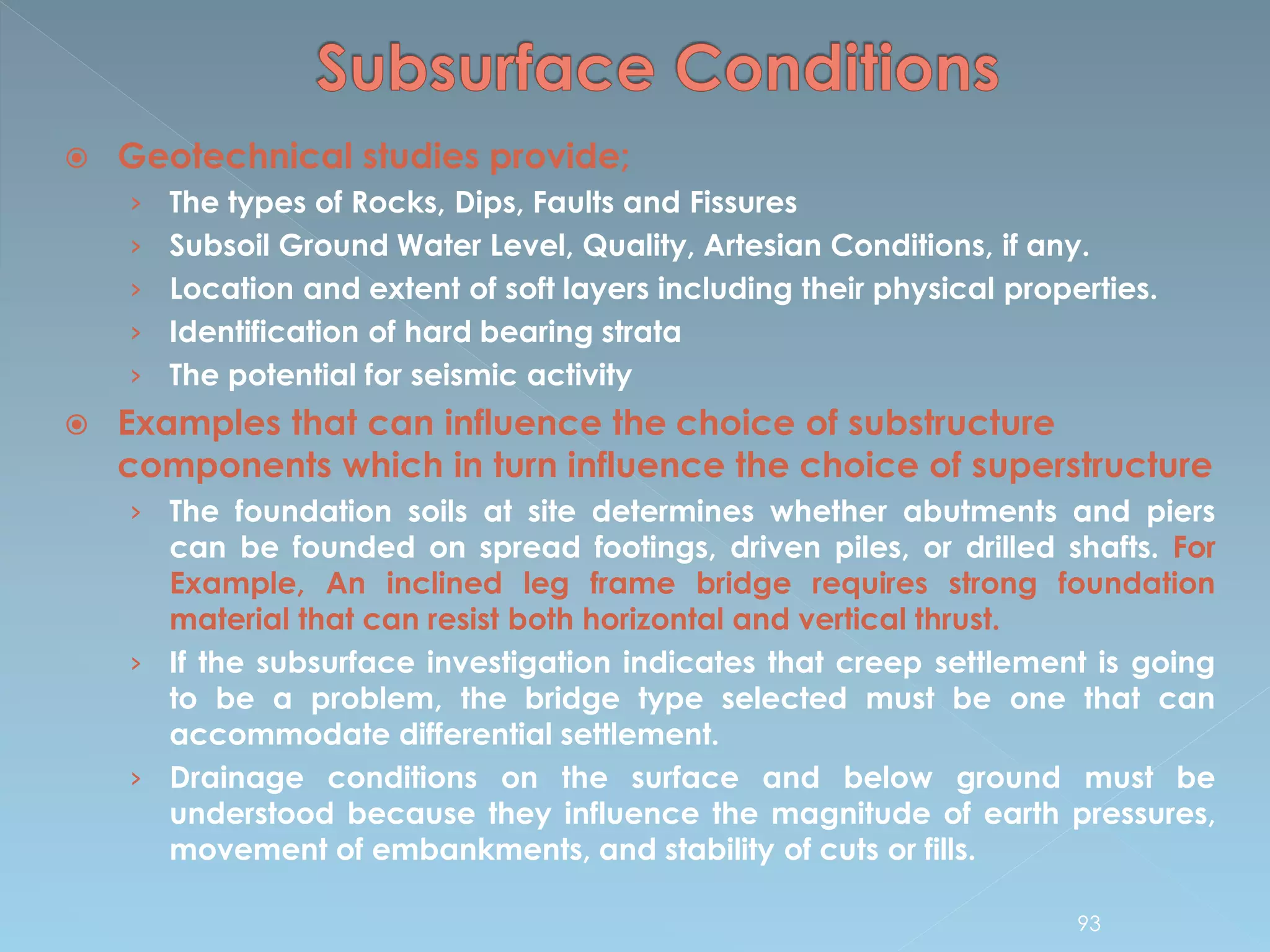  Geotechnical studies provide;
› The types of Rocks, Dips, Faults and Fissures
› Subsoil Ground Water Level, Quality, Artesian Conditions, if any.
› Location and extent of soft layers including their physical properties.
› Identification of hard bearing strata
› The potential for seismic activity
 Examples that can influence the choice of substructure
components which in turn influence the choice of superstructure
› The foundation soils at site determines whether abutments and piers
can be founded on spread footings, driven piles, or drilled shafts. For
Example, An inclined leg frame bridge requires strong foundation
material that can resist both horizontal and vertical thrust.
› If the subsurface investigation indicates that creep settlement is going
to be a problem, the bridge type selected must be one that can
accommodate differential settlement.
› Drainage conditions on the surface and below ground must be
understood because they influence the magnitude of earth pressures,
movement of embankments, and stability of cuts or fills.
93
 