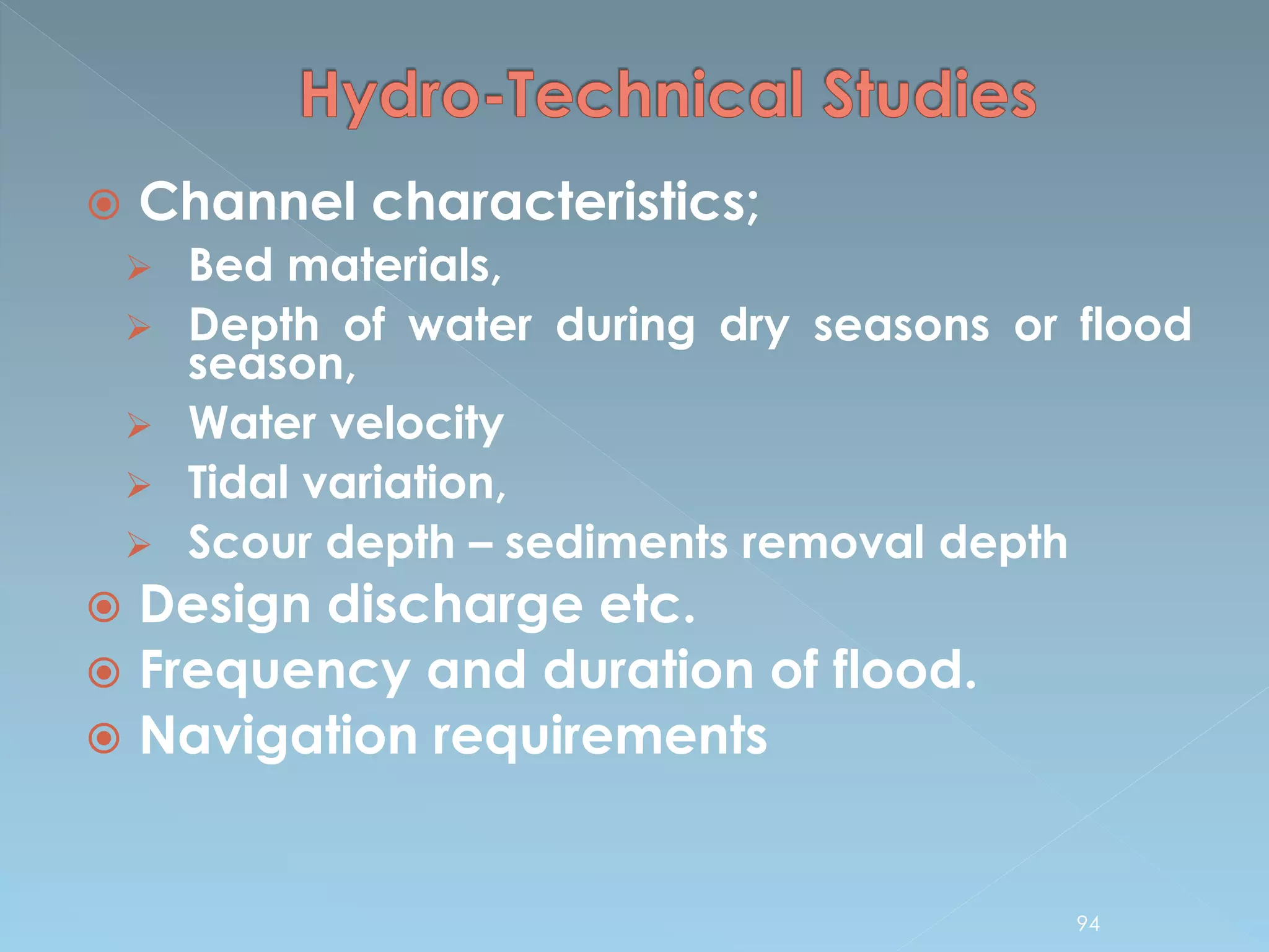  Channel characteristics;
 Bed materials,
 Depth of water during dry seasons or flood
season,
 Water velocity
 Tidal variation,
 Scour depth – sediments removal depth
 Design discharge etc.
 Frequency and duration of flood.
 Navigation requirements
94
 