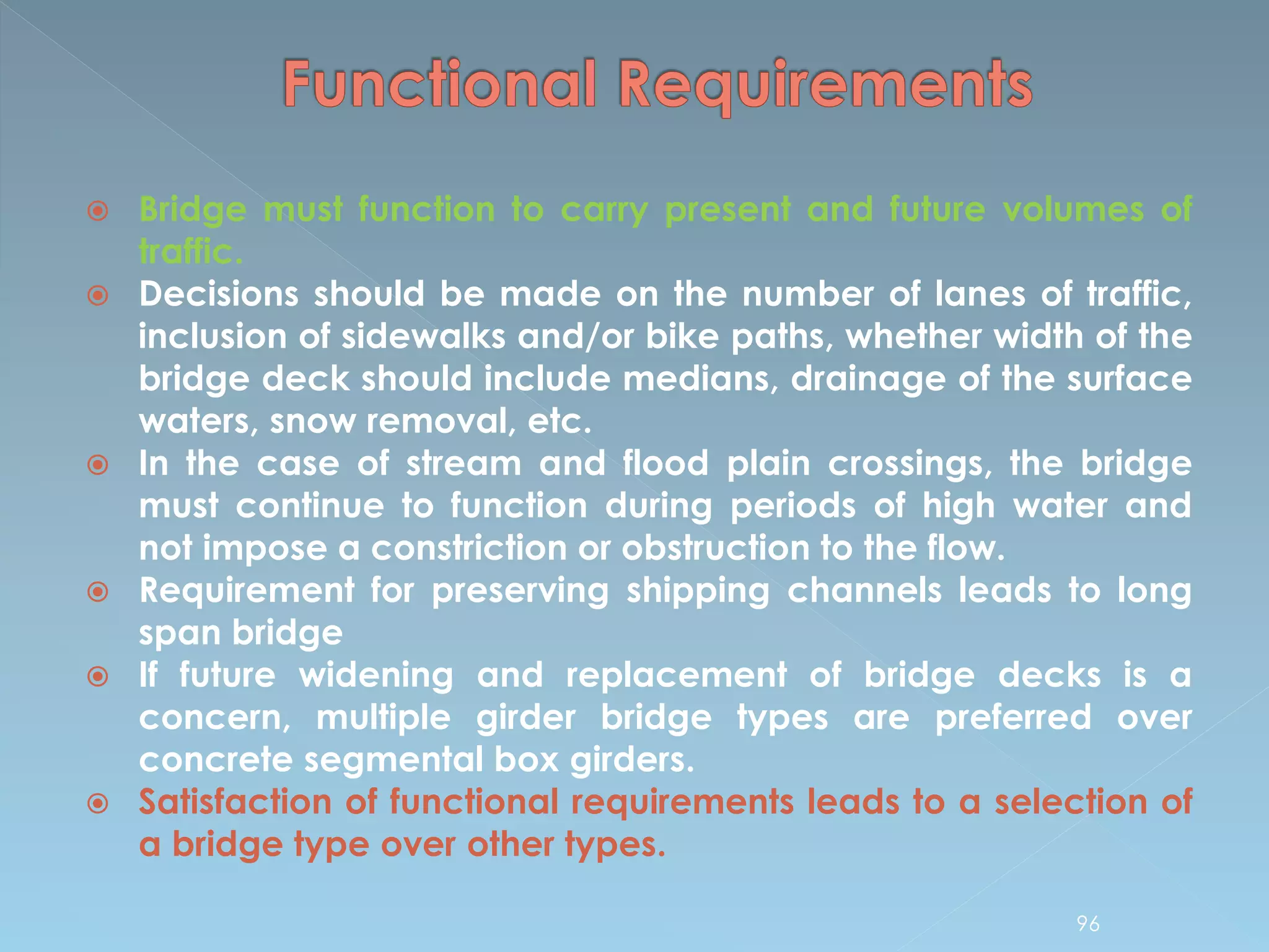  Bridge must function to carry present and future volumes of
traffic.
 Decisions should be made on the number of lanes of traffic,
inclusion of sidewalks and/or bike paths, whether width of the
bridge deck should include medians, drainage of the surface
waters, snow removal, etc.
 In the case of stream and flood plain crossings, the bridge
must continue to function during periods of high water and
not impose a constriction or obstruction to the flow.
 Requirement for preserving shipping channels leads to long
span bridge
 If future widening and replacement of bridge decks is a
concern, multiple girder bridge types are preferred over
concrete segmental box girders.
 Satisfaction of functional requirements leads to a selection of
a bridge type over other types.
96
 