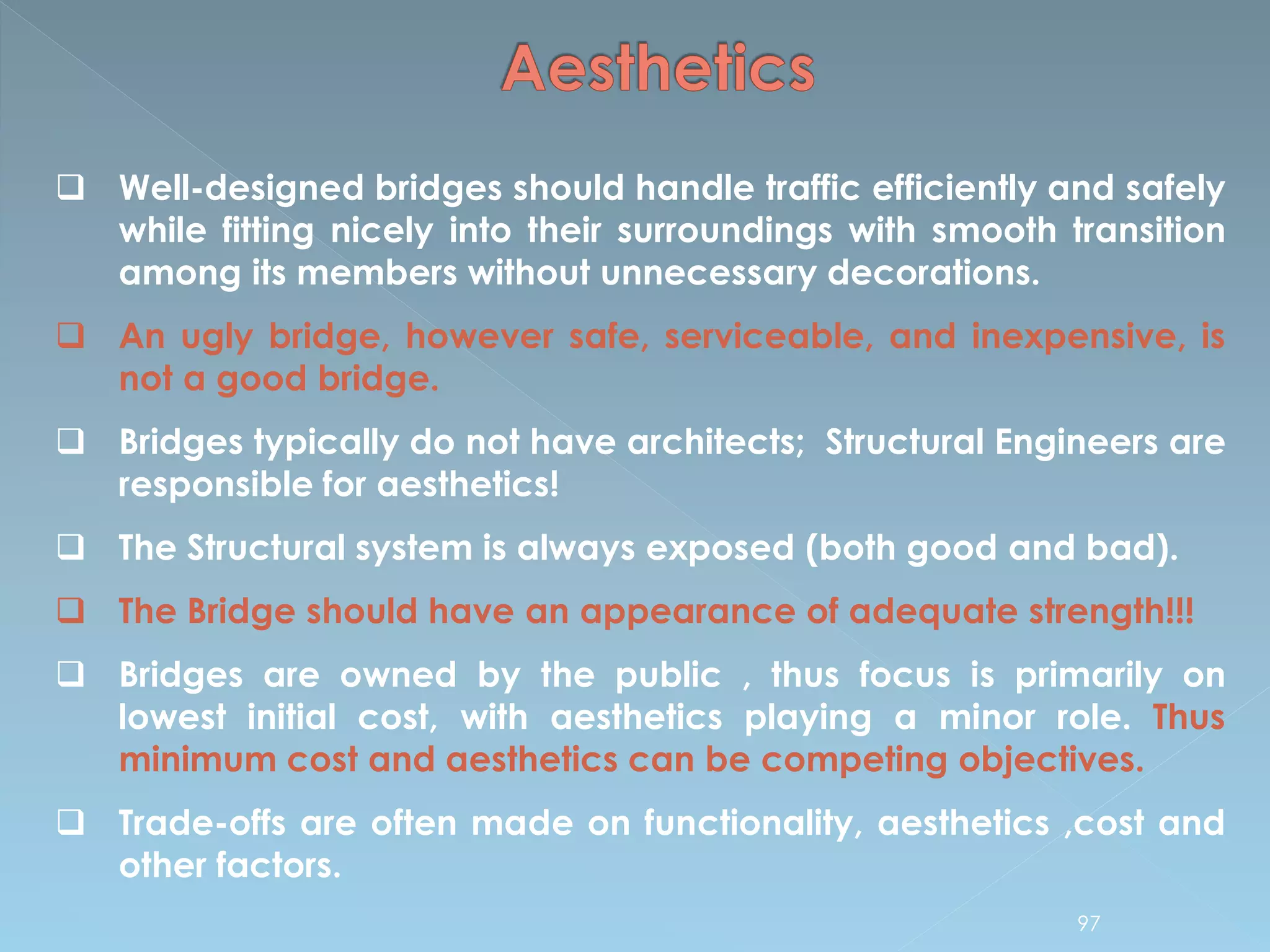  Well-designed bridges should handle traffic efficiently and safely
while fitting nicely into their surroundings with smooth transition
among its members without unnecessary decorations.
 An ugly bridge, however safe, serviceable, and inexpensive, is
not a good bridge.
 Bridges typically do not have architects; Structural Engineers are
responsible for aesthetics!
 The Structural system is always exposed (both good and bad).
 The Bridge should have an appearance of adequate strength!!!
 Bridges are owned by the public , thus focus is primarily on
lowest initial cost, with aesthetics playing a minor role. Thus
minimum cost and aesthetics can be competing objectives.
 Trade-offs are often made on functionality, aesthetics ,cost and
other factors.
97
 