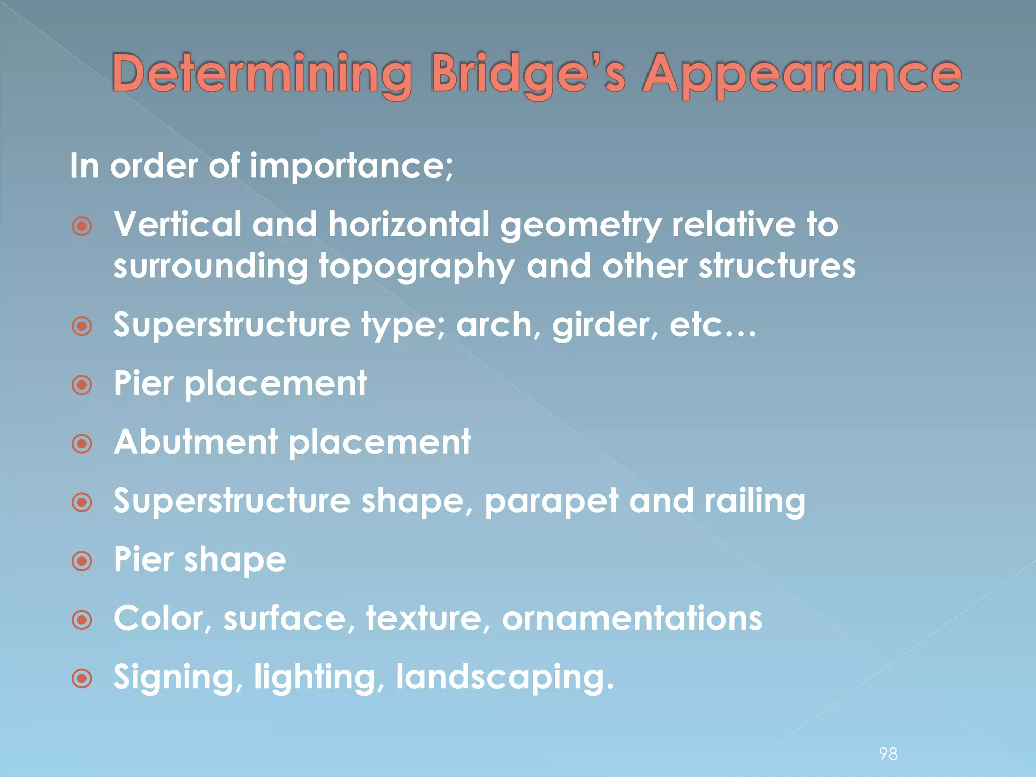 In order of importance;
 Vertical and horizontal geometry relative to
surrounding topography and other structures
 Superstructure type; arch, girder, etc…
 Pier placement
 Abutment placement
 Superstructure shape, parapet and railing
 Pier shape
 Color, surface, texture, ornamentations
 Signing, lighting, landscaping.
98
 