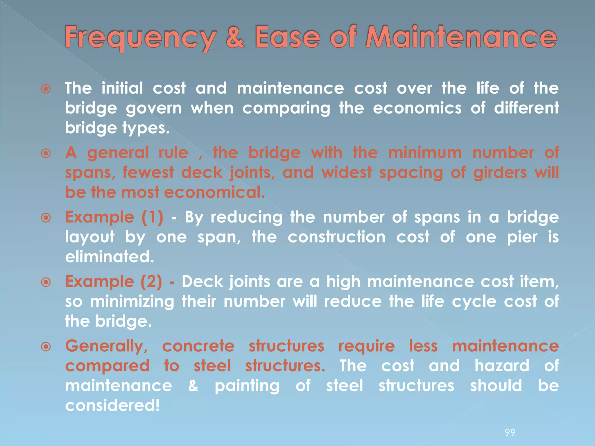  The initial cost and maintenance cost over the life of the
bridge govern when comparing the economics of different
bridge types.
 A general rule , the bridge with the minimum number of
spans, fewest deck joints, and widest spacing of girders will
be the most economical.
 Example (1) - By reducing the number of spans in a bridge
layout by one span, the construction cost of one pier is
eliminated.
 Example (2) - Deck joints are a high maintenance cost item,
so minimizing their number will reduce the life cycle cost of
the bridge.
 Generally, concrete structures require less maintenance
compared to steel structures. The cost and hazard of
maintenance & painting of steel structures should be
considered!
99
 