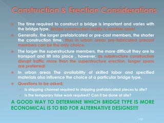  The time required to construct a bridge is important and varies with
the bridge type. Bridge construction-ability is another issue!
 Generally, the larger prefabricated or pre-cast members, the shorter
the construction time, thus in urban areas pre-fabricated precast
members can be the only choice.
 The larger the superstructure members, the more difficult they are to
transport and lift into place , however, as substructure construction
disrupt traffic more than the superstructure erection, longer spans
are preferred!
 In urban areas The availability of skilled labor and specified
materials also influence the choice of a particular bridge type.
 Questions to be asked;
› Is shipping channel required to shipping prefabricated pieces to site?
› Is the temporary false work required? Can it be done at site?
A GOOD WAY TO DETERMINE WHICH BRIDGE TYPE IS MORE
ECONOMICAL IS TO BID FOR ALTERNATIVE DESIGNS!!!!
100
 