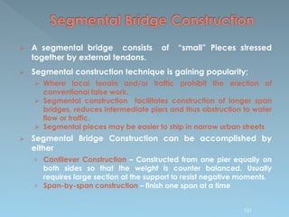  A segmental bridge consists of “small” Pieces stressed
together by external tendons.
 Segmental construction technique is gaining popularity;
 Where local terrain and/or traffic prohibit the erection of
conventional false work.
 Segmental construction facilitates construction of longer span
bridges, reduces intermediate piers and thus obstruction to water
flow or traffic.
 Segmental pieces may be easier to ship in narrow urban streets
 Segmental Bridge Construction can be accomplished by
either
› Cantilever Construction – Constructed from one pier equally on
both sides so that the weight is counter balanced. Usually
requires large section at the support to resist negative moments.
› Span-by-span construction – finish one span at a time
101
 