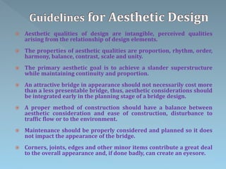 Aesthetic qualities of design are intangible, perceived qualities
arising from the relationship of design elements.
 The properties of aesthetic qualities are proportion, rhythm, order,
harmony, balance, contrast, scale and unity.
 The primary aesthetic goal is to achieve a slander superstructure
while maintaining continuity and proportion.
 An attractive bridge in appearance should not necessarily cost more
than a less presentable bridge, thus, aesthetic considerations should
be integrated early in the planning stage of a bridge design.
 A proper method of construction should have a balance between
aesthetic consideration and ease of construction, disturbance to
traffic flow or to the environment.
 Maintenance should be properly considered and planned so it does
not impact the appearance of the bridge.
 Corners, joints, edges and other minor items contribute a great deal
to the overall appearance and, if done badly, can create an eyesore.
 