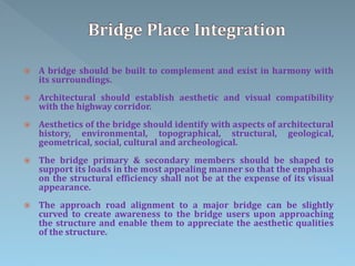  A bridge should be built to complement and exist in harmony with
its surroundings.
 Architectural should establish aesthetic and visual compatibility
with the highway corridor.
 Aesthetics of the bridge should identify with aspects of architectural
history, environmental, topographical, structural, geological,
geometrical, social, cultural and archeological.
 The bridge primary & secondary members should be shaped to
support its loads in the most appealing manner so that the emphasis
on the structural efficiency shall not be at the expense of its visual
appearance.
 The approach road alignment to a major bridge can be slightly
curved to create awareness to the bridge users upon approaching
the structure and enable them to appreciate the aesthetic qualities
of the structure.
 