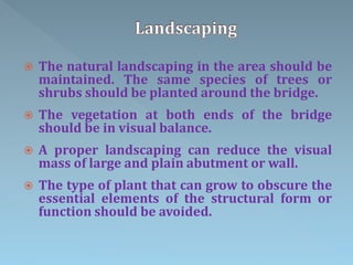 The natural landscaping in the area should be
maintained. The same species of trees or
shrubs should be planted around the bridge.
 The vegetation at both ends of the bridge
should be in visual balance.
 A proper landscaping can reduce the visual
mass of large and plain abutment or wall.
 The type of plant that can grow to obscure the
essential elements of the structural form or
function should be avoided.
 