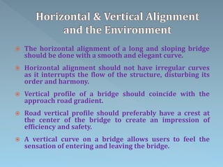  The horizontal alignment of a long and sloping bridge
should be done with a smooth and elegant curve.
 Horizontal alignment should not have irregular curves
as it interrupts the flow of the structure, disturbing its
order and harmony.
 Vertical profile of a bridge should coincide with the
approach road gradient.
 Road vertical profile should preferably have a crest at
the center of the bridge to create an impression of
efficiency and safety.
 A vertical curve on a bridge allows users to feel the
sensation of entering and leaving the bridge.
 