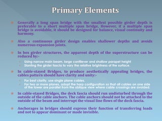  Generally a long span bridge with the smallest possible girder depth is
preferable to a short multiple span bridge, However, if a multiple span
bridge is avoidable, it should be designed for balance, visual continuity and
harmony.
 Also a continuous girder design enables shallower depths and avoids
numerous expansion joints.
 In box girder structures, the apparent depth of the superstructure can be
reduced by:-
› Using narrow main beam, large cantilever and shallow parapet height
› Slanting the girder fascia to vary the relative brightness of the surface.
 In cable-stayed Bridges, to produce aesthetically appealing bridges, the
cables pattern should have clarity and unity:-
› For best clarity, use single plane cables.
› For two or more planes, adopt the harp configuration so that all cables on one side
of the tower are parallel from the oblique view where cable crossings are avoided.
 In cable-stayed Bridges, the deck fascia should run undisturbed through the
outside of the cable anchors. The cable anchors should not be attached to the
outside of the beam and interrupt the visual line flows of the deck fascia.
 Anchorages in bridges should express their function of transferring loads
and not to appear dominant or made invisible.
 