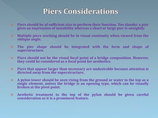  Piers should be of sufficient size to perform their function. Too slander a pier
gives an impression of instability whereas a short or large pier is unsightly.
 Multiple piers stacking should be in visual continuity when viewed from the
oblique angle.
 The pier shape should be integrated with the form and shape of
superstructure.
 Piers should not be the visual focal point of a bridge composition. However,
they could be considered as a focal point for aesthetics.
 Piers that appear larger than necessary are undesirable because attention is
directed away from the superstructure.
 A pylon tower should be seen rising from the ground or water to the top as a
single element, unless the bridge is an opening type, which can be visually
broken at the pivot point.
 Aesthetic treatment to the top of the pylon should be given careful
consideration as it is a prominent feature.
 