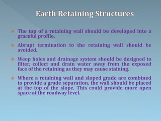  The top of a retaining wall should be developed into a
graceful profile.
 Abrupt termination to the retaining wall should be
avoided.
 Weep holes and drainage system should be designed to
filter, collect and drain water away from the exposed
face of the retaining as they may cause staining.
 Where a retaining wall and sloped grade are combined
to provide a grade separation, the wall should be placed
at the top of the slope. This could provide more open
space at the roadway level.
 