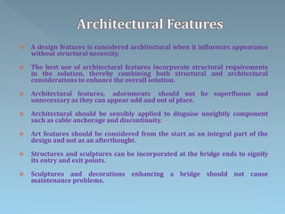  A design features is considered architectural when it influences appearance
without structural necessity.
 The best use of architectural features incorporate structural requirements
in the solution, thereby combining both structural and architectural
considerations to enhance the overall solution.
 Architectural features, adornments should not be superfluous and
unnecessary as they can appear odd and out of place.
 Architectural should be sensibly applied to disguise unsightly component
such as cable anchorage and discontinuity.
 Art features should be considered from the start as an integral part of the
design and not as an afterthought.
 Structures and sculptures can be incorporated at the bridge ends to signify
its entry and exit points.
 Sculptures and decorations enhancing a bridge should not cause
maintenance problems.
 
