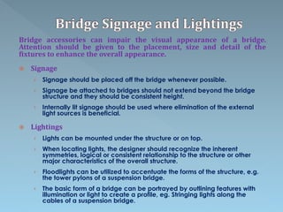 Bridge accessories can impair the visual appearance of a bridge.
Attention should be given to the placement, size and detail of the
fixtures to enhance the overall appearance.
 Signage
› Signage should be placed off the bridge whenever possible.
› Signage be attached to bridges should not extend beyond the bridge
structure and they should be consistent height.
› Internally lit signage should be used where elimination of the external
light sources is beneficial.
 Lightings
› Lights can be mounted under the structure or on top.
› When locating lights, the designer should recognize the inherent
symmetries, logical or consistent relationship to the structure or other
major characteristics of the overall structure.
› Floodlights can be utilized to accentuate the forms of the structure, e.g.
the tower pylons of a suspension bridge.
› The basic form of a bridge can be portrayed by outlining features with
illumination or light to create a profile, eg. Stringing lights along the
cables of a suspension bridge.
 