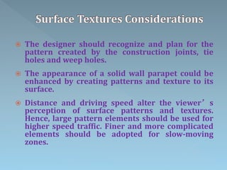  The designer should recognize and plan for the
pattern created by the construction joints, tie
holes and weep holes.
 The appearance of a solid wall parapet could be
enhanced by creating patterns and texture to its
surface.
 Distance and driving speed alter the viewer’s
perception of surface patterns and textures.
Hence, large pattern elements should be used for
higher speed traffic. Finer and more complicated
elements should be adopted for slow-moving
zones.
 