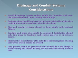  Free-fall drainage system outlets should be concealed and their
placement should not cause staining to the bridge.
 Drainage pipes should be placed on the least visible side of piers in a
configuration that is consistent with the pier shape.
 Pipe and conduit systems should be kept simple with minimal
fittings.
 Conduits and pipes also should be concealed. Installation should
only take place in locations such special grooves or in-between
beams.
 Placement of the systems on the outside of the fascia girder or along
the barrier system should be avoided.
 Drip grooves should be provided on the underside of the bridge to
avoid staining and should be deep, wide and continuous for effective
flow.
 