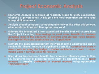  Economic Analysis is Required at Feasibility Stage to justify expenditure
of public or private funds. A Bridge is the most expensive part of a road
transportation network.
 Analysis should compares competing alternatives like other bridge type,
other modes of transport. Time spans may vary!
 Estimate the Monetized & Non-Monetized Benefits that will accrue from
the Project including time savings to road users, benefits to business
activities (and to the economy in general) and salvage value benefits
like Right-of-Way and substructure use, if applicable
 Estimate the costs associated with the Project during Construction and its
service life. These include all significant costs like construction costs +
users costs for using the bridge + routine maintenance costs + major
Rehab Costs + salvage costs for removal
 Bring down the costs and benefits to a common reference point in time
i.e. just prior to start of project (present worth) by discounting costs (spent
money) & benefits (collected or earned money) using appropriate
“DISCOUNT RATE”.
122
 