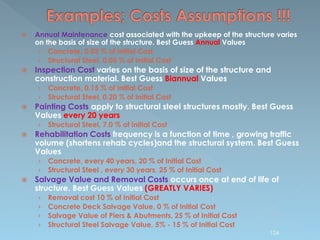  Annual Maintenance cost associated with the upkeep of the structure varies
on the basis of size of the structure. Best Guess Annual Values
› Concrete, 0.03 % of Initial Cost
› Structural Steel, 0.05 % of Initial Cost
 Inspection Cost varies on the basis of size of the structure and
construction material. Best Guess Biannual Values
› Concrete, 0.15 % of Initial Cost
› Structural Steel, 0.20 % of Initial Cost
 Painting Costs apply to structural steel structures mostly. Best Guess
Values every 20 years
› Structural Steel, 7.0 % of Initial Cost
 Rehabilitation Costs frequency is a function of time , growing traffic
volume (shortens rehab cycles)and the structural system. Best Guess
Values
› Concrete, every 40 years, 20 % of Initial Cost
› Structural Steel , every 30 years, 25 % of Initial Cost
 Salvage Value and Removal Costs occurs once at end of life of
structure. Best Guess Values (GREATLY VARIES)
› Removal cost 10 % of Initial Cost
› Concrete Deck Salvage Value, 0 % of Initial Cost
› Salvage Value of Piers & Abutments, 25 % of Initial Cost
› Structural Steel Salvage Value, 5% - 15 % of Initial Cost
124
 
