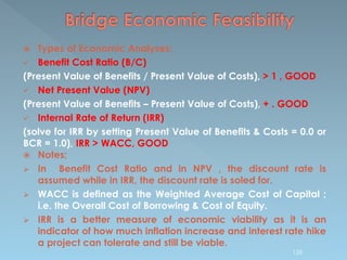  Types of Economic Analyses;
 Benefit Cost Ratio (B/C)
(Present Value of Benefits / Present Value of Costs), > 1 , GOOD
 Net Present Value (NPV)
(Present Value of Benefits – Present Value of Costs), + . GOOD
 Internal Rate of Return (IRR)
(solve for IRR by setting Present Value of Benefits & Costs = 0.0 or
BCR = 1.0), IRR > WACC, GOOD
 Notes;
 In Benefit Cost Ratio and in NPV , the discount rate is
assumed while in IRR, the discount rate is soled for.
 WACC is defined as the Weighted Average Cost of Capital ;
i.e. the Overall Cost of Borrowing & Cost of Equity.
 IRR is a better measure of economic viability as it is an
indicator of how much inflation increase and interest rate hike
a project can tolerate and still be viable.
125
 