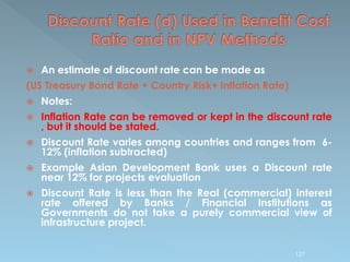  An estimate of discount rate can be made as
(US Treasury Bond Rate + Country Risk+ Inflation Rate)
 Notes:
 Inflation Rate can be removed or kept in the discount rate
, but it should be stated.
 Discount Rate varies among countries and ranges from 6-
12% (inflation subtracted)
 Example Asian Development Bank uses a Discount rate
near 12% for projects evaluation
 Discount Rate is less than the Real (commercial) interest
rate offered by Banks / Financial Institutions as
Governments do not take a purely commercial view of
infrastructure project.
127
 