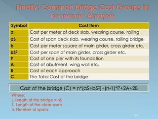 Cost of the bridge (C) = n*(aS+bS2)+(n-1)*P+2A+2B
Symbol Cost Item
a Cost per meter of deck slab, wearing course, railing
aS Cost of span deck slab, wearing course, railing bridge
b Cost per meter square of main girder, cross girder etc.
bS2 Cost per span of main girder, cross girder etc.
P Cost of one pier with its foundation
A Cost of abutment, wing wall etc.
B Cost of each approach
C The Total Cost of the bridge
Where;
L, length of the bridge = nS
S, Length of the clear span
n, Number of spans
129
 