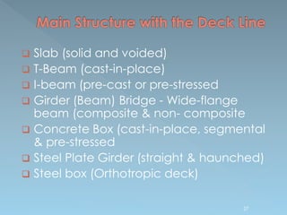  Slab (solid and voided)
 T-Beam (cast-in-place)
 I-beam (pre-cast or pre-stressed
 Girder (Beam) Bridge - Wide-flange
beam (composite & non- composite
 Concrete Box (cast-in-place, segmental
& pre-stressed
 Steel Plate Girder (straight & haunched)
 Steel box (Orthotropic deck)
27
 