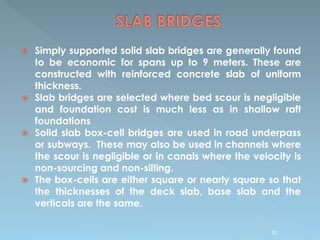  Simply supported solid slab bridges are generally found
to be economic for spans up to 9 meters. These are
constructed with reinforced concrete slab of uniform
thickness.
 Slab bridges are selected where bed scour is negligible
and foundation cost is much less as in shallow raft
foundations
 Solid slab box-cell bridges are used in road underpass
or subways. These may also be used in channels where
the scour is negligible or in canals where the velocity is
non-sourcing and non-silting.
 The box-cells are either square or nearly square so that
the thicknesses of the deck slab, base slab and the
verticals are the same.
30
 