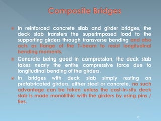 In reinforced concrete slab and girder bridges, the
deck slab transfers the superimposed load to the
supporting girders through transverse bending and also
acts as flange of the T-beam to resist longitudinal
bending moments.
 Concrete being good in compression, the deck slab
takes nearly the entire compressive force due to
longitudinal bending of the girders.
 In bridges with deck slab simply resting on
prefabricated girders, either steel or concrete, no such
advantage can be taken unless the cast-in-situ deck
slab is made monolithic with the girders by using pins /
ties.
32
 