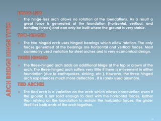  The hinge-less arch allows no rotation at the foundations. As a result a
great force is generated at the foundation (horizontal, vertical, and
bending forces) and can only be built where the ground is very stable.
 The two hinged arch uses hinged bearings which allow rotation. The only
forces generated at the bearings are horizontal and vertical forces. Most
commonly used variation for steel arches and is very economical design.
 The three-hinged arch adds an additional hinge at the top or crown of the
arch. The three-hinged arch suffers very little if there is movement in either
foundation (due to earthquakes, sinking, etc.). However, the three-hinged
arch experiences much more deflection , it is rarely used anymore.
 The tied arch is a variation on the arch which allows construction even if
the ground is not solid enough to deal with the horizontal forces. Rather
than relying on the foundation to restrain the horizontal forces, the girder
itself ties both ends of the arch together.
36
 